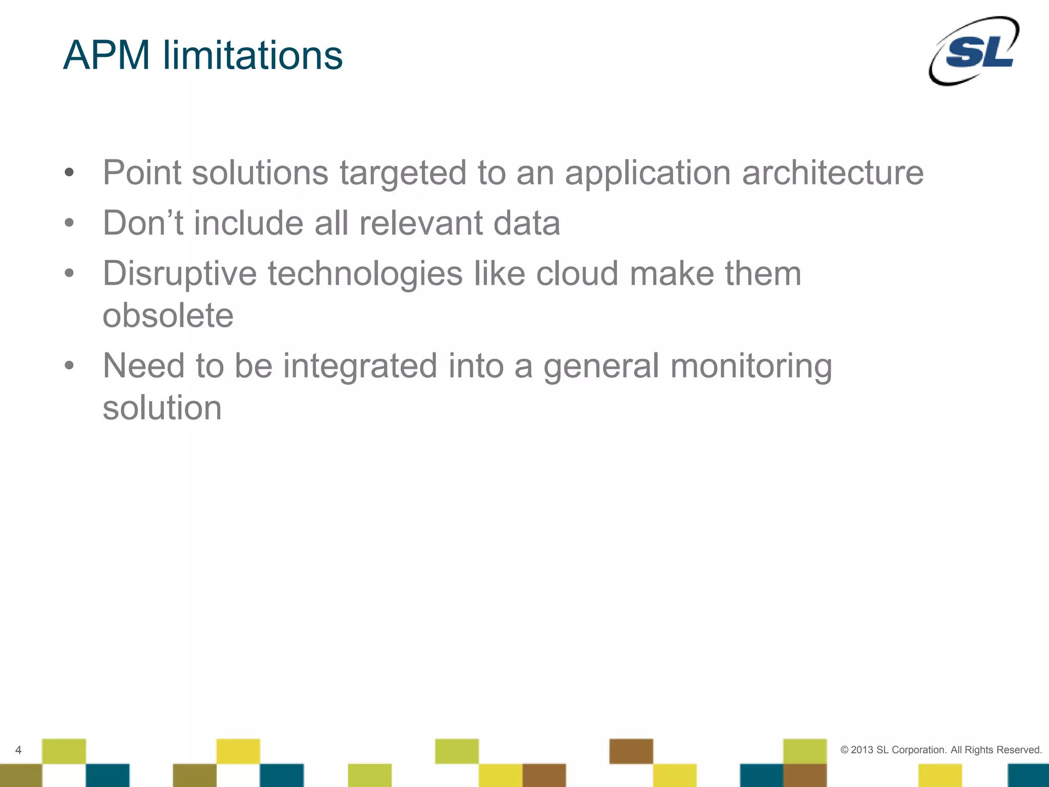 © 2012 SL Corporation. All Rights Reserved.
© 2013 SL Corporation. All Rights Reserved.4
APM limitations
• Point solutions targeted to an application architecture
• Don’t include all relevant data
• Disruptive technologies like cloud make them
obsolete
• Need to be integrated into a general monitoring
solution
 
