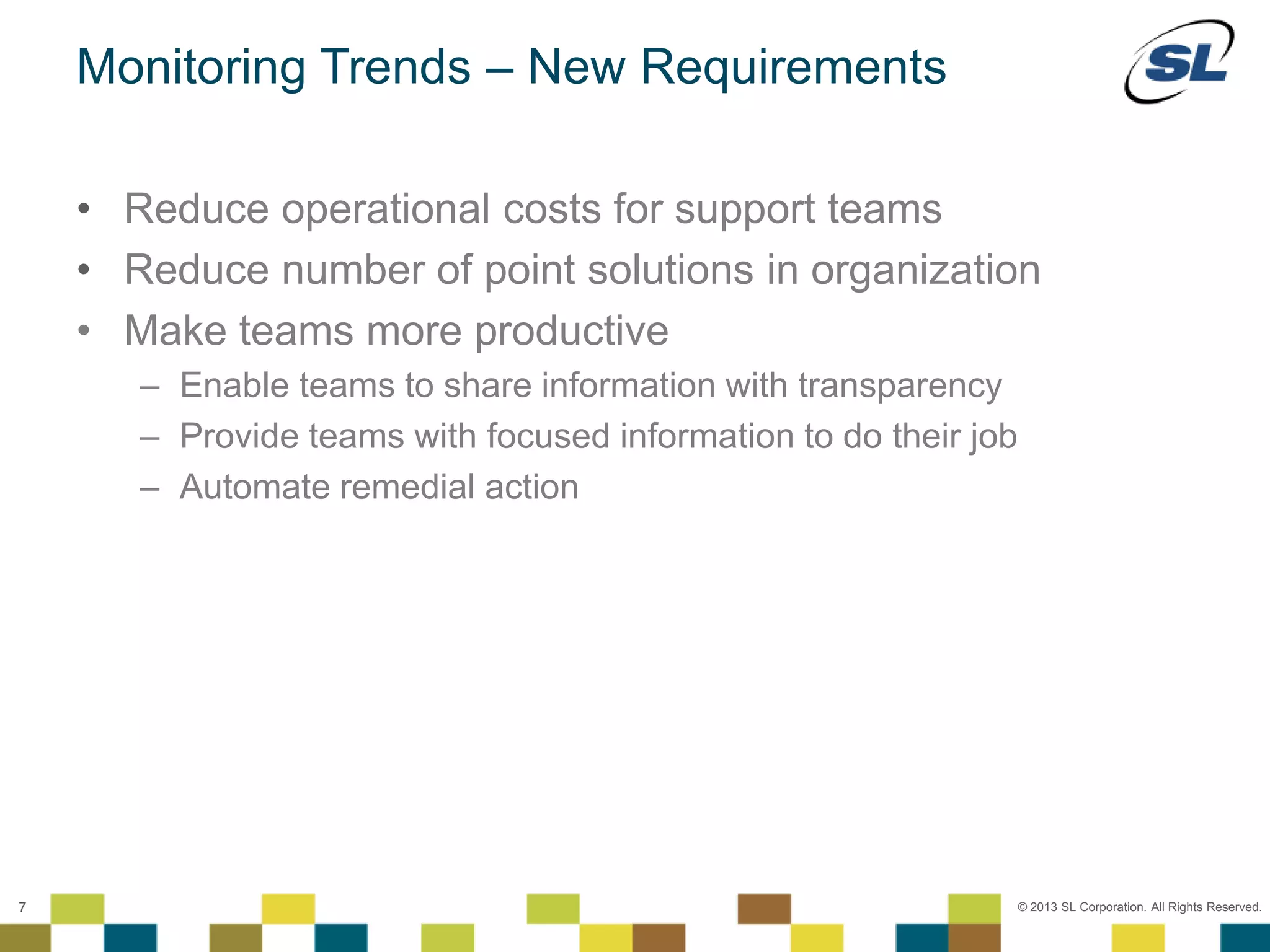 © 2012 SL Corporation. All Rights Reserved.
© 2013 SL Corporation. All Rights Reserved.7
Monitoring Trends – New Requirements
• Reduce operational costs for support teams
• Reduce number of point solutions in organization
• Make teams more productive
– Enable teams to share information with transparency
– Provide teams with focused information to do their job
– Automate remedial action
 