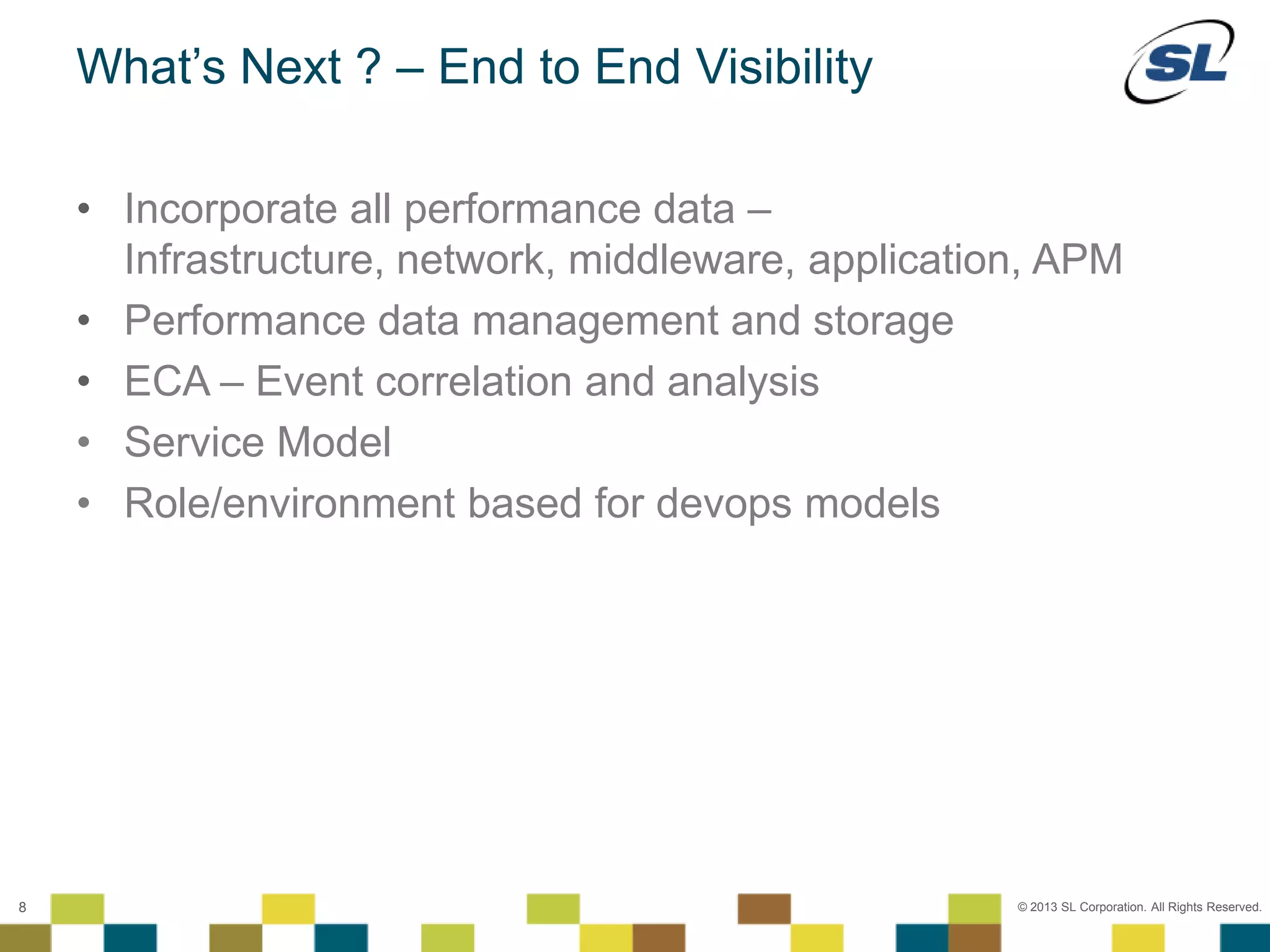 © 2012 SL Corporation. All Rights Reserved.
© 2013 SL Corporation. All Rights Reserved.8
What’s Next ? – End to End Visibility
• Incorporate all performance data –
Infrastructure, network, middleware, application, APM
• Performance data management and storage
• ECA – Event correlation and analysis
• Service Model
• Role/environment based for devops models
 