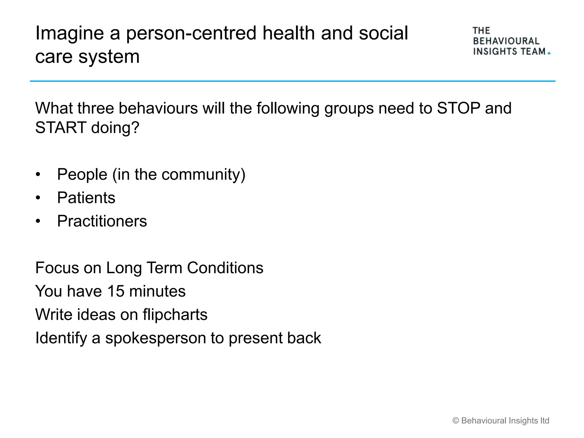 © Behavioural Insights ltd
Imagine a person-centred health and social
care system
What three behaviours will the following groups need to STOP and
START doing?
• People (in the community)
• Patients
• Practitioners
Focus on Long Term Conditions
You have 15 minutes
Write ideas on flipcharts
Identify a spokesperson to present back
 