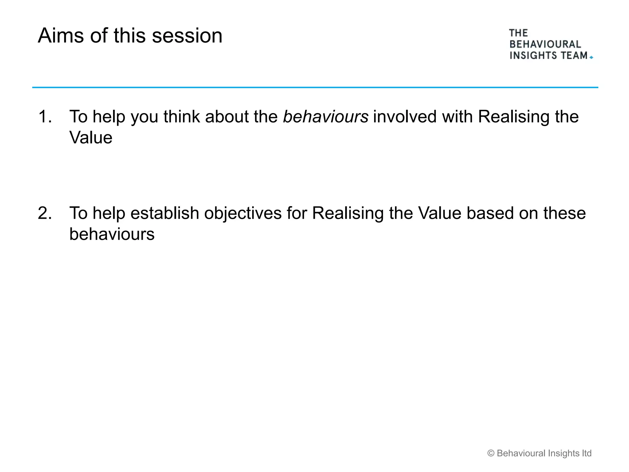 © Behavioural Insights ltd
Aims of this session
1. To help you think about the behaviours involved with Realising the
Value
2. To help establish objectives for Realising the Value based on these
behaviours
 