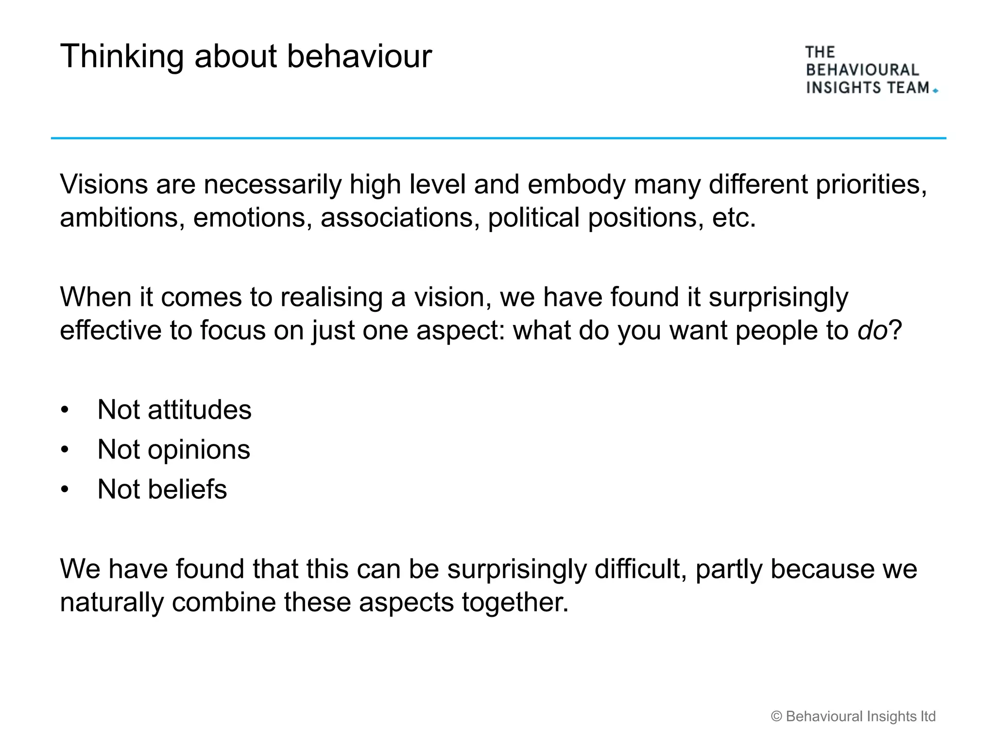 © Behavioural Insights ltd
Thinking about behaviour
Visions are necessarily high level and embody many different priorities,
ambitions, emotions, associations, political positions, etc.
When it comes to realising a vision, we have found it surprisingly
effective to focus on just one aspect: what do you want people to do?
• Not attitudes
• Not opinions
• Not beliefs
We have found that this can be surprisingly difficult, partly because we
naturally combine these aspects together.
 