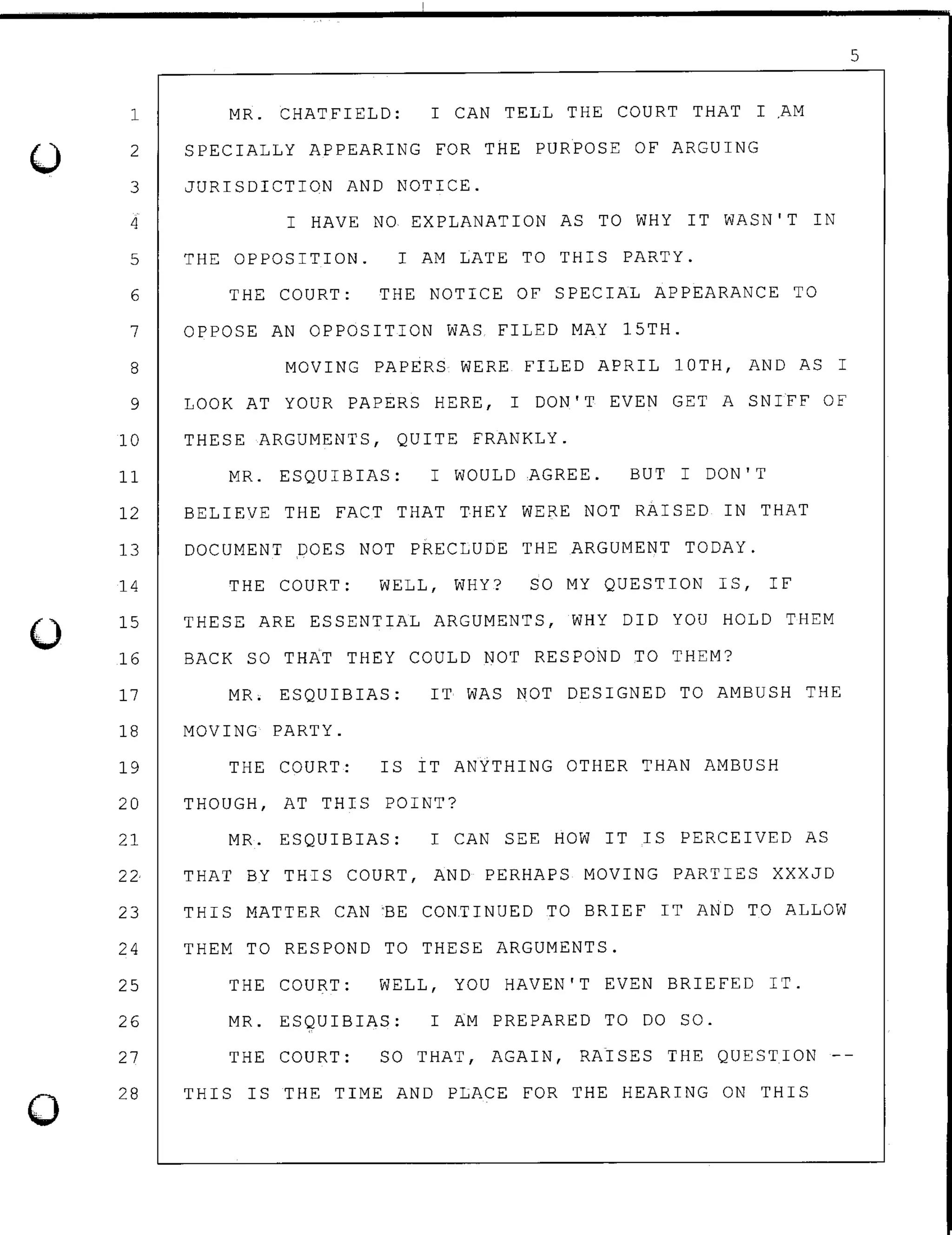 0
0
1
2
3
4
5
6
7
8
9
10
11
MR. CHATFIELD: I CAN TELL THE COURT THAT I AM
SPECIALLY APPEARING FOR THE PURPOSE OF ARGUING
JURISDICTION AND NOTICE.
I HAVE NO EXPLANATION AS TO WHY IT WASN'T IN
THE OPPOSITION. I AM LATE TO THIS PARTY.
THE COURT: THE NOTICE OF SPECIAL APPEARANCE TO
OPPOSE AN OPPOSITION WAS FILED MAY 15TH.
MOVING PAPERS WERE FILED APRIL lOTH, AND AS I
LOOK AT YOUR PAPERS HERE, I DON'T EVEN GET A SNIFF OF
THESE ARGUMENTS, QUITE FRANKLY.
MR. ESQUIBIAS: I WOULD AGREE. BUT I DON'T
12 BELIEVE THE FACT THAT THEY WERE NOT RAISED IN THAT
13 DOCUMENT DOES NOT PRECLUDE THE ARGUMENT TODAY.
14
15
16
17
18
19
20
21
22
23
24
25
26
27
28
THE COURT: WELL, WHY? SO MY QUESTION IS, IF
THESE ARE ESSENTIAL ARGUMENTS, WHY DID YOU HOLD THEM
BACK SO THAT THEY COULD NOT RESPOND TO THEM?
MR. ESQUIBIAS: IT WAS NOT DESIGNED TO AMBUSH THE
MOVING PARTY.
THE COURT: IS IT ANYTHING OTHER THAN AMBUSH
THOUGH, AT THIS POINT?
MR. ESQUIBIAS: I CAN SEE HOW IT IS PERCEIVED AS
THAT BY THIS COURT, AND PERHAPS MOVING PARTIES XXXJD
THIS MATTER CAN ~E CON~INUED TO BRIEF IT AND TO ALLOW
THEM TO RESPOND TO THESE ARGUMENTS.
THE COURT: WELL, YOU HAVEN'T EVEN BRIEFED IT.
MR. ESQUIBIAS: I AM PREPARED TO DO SO.
THE COURT: SO THAT, AGAIN, RAISES THE QUESTION
THIS IS THE TIME AND PLACE FOR THE HEARING ON THIS
5
 