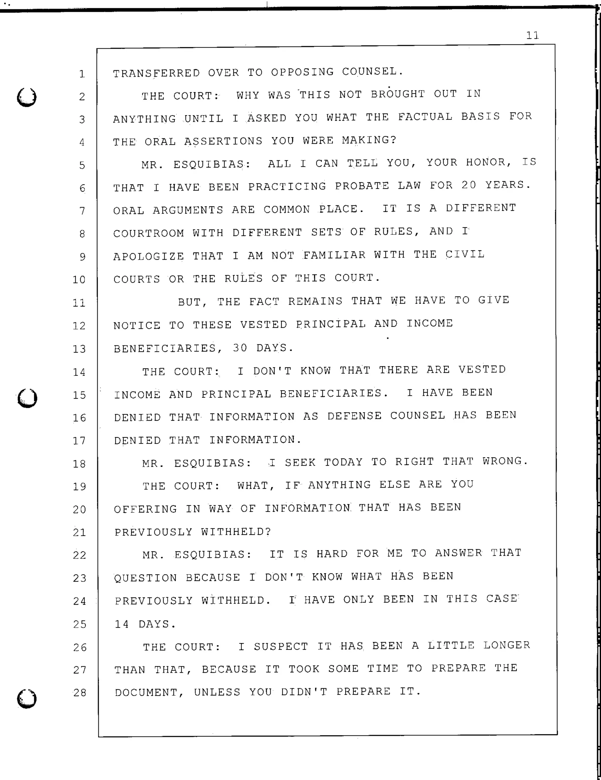 0
0
11
1 TRANSFERRED OVER TO OPPOSING COUNSEL.
2
3
THE COURT: WHY WAS .THIS NOT BROUGHT OUT IN
ANYTHING UNTIL I ASKED YOU WHAT THE FACTUAL BASIS FOR
4 THE ORAL ASSERTIONS YOU WERE MAKING?
5 MR. ESQUIBIAS: ALL I CAN TELL YOU, YOUR HONOR, IS
6 THAT I HAVE BEEN PRACTICING PROBATE LAW FOR 20 YEARS.
7 ORAL ARGUMENTS ARE COMMON PLACE. IT IS A DIFFERENT
8 COURTROOM WITH DIFFERENT SETS OF RULES, AND I
9 APOLOGIZE THAT I AM NOT FAMILIAR WITH THE CIVIL
10 COURTS OR THE RULES OF THIS COURT.
11 BUT, THE FACT REMAINS THAT WE HAVE TO GIVE
12 NOTICE TO THESE VESTED PRINCIPAL AND INCOME
13 BENEFICIARIES, 30 DAYS.
14
15
THE COURT: I DON'T KNOW THAT THERE ARE VESTED
INCOME AND PRINCIPAL BENEFICIARIES. I HAVE BEEN
16 DENIED THAT INFORMATION AS DEFENSE COUNSEL HAS BEEN
17 DENIED THAT INFORMATION.
18 MR. ESQUIBIAS: I SEEK TODAY TO RIGHT THAT WRONG.
19 THE COURT: WHAT, IF ANYTHING ELSE ARE YOU
20 OFFERING IN WAY OF INFORMATION THAT HAS BEEN
21 PREVIOUSLY WITHHELD?
22 MR. ESQUIBIAS: IT IS HARD FOR ME TO ANSWER THAT
23 QUESTION BECAUSE I DON'T KNOW WHAT HAS BEEN
24 PREVIOUSLY WITHHELD. I HAVE ONLY BEEN IN THIS CASE
25
26
27
28
14 DAYS.
THE COURT: I SUSPECT IT HAS BEEN A LITTLE LONGER
THAN THAT, BECAUSE IT TOOK SOME TIME TO PREPARE THE
DOCUMENT, UNLESS YOU DIDN'T PREPARE IT.
 