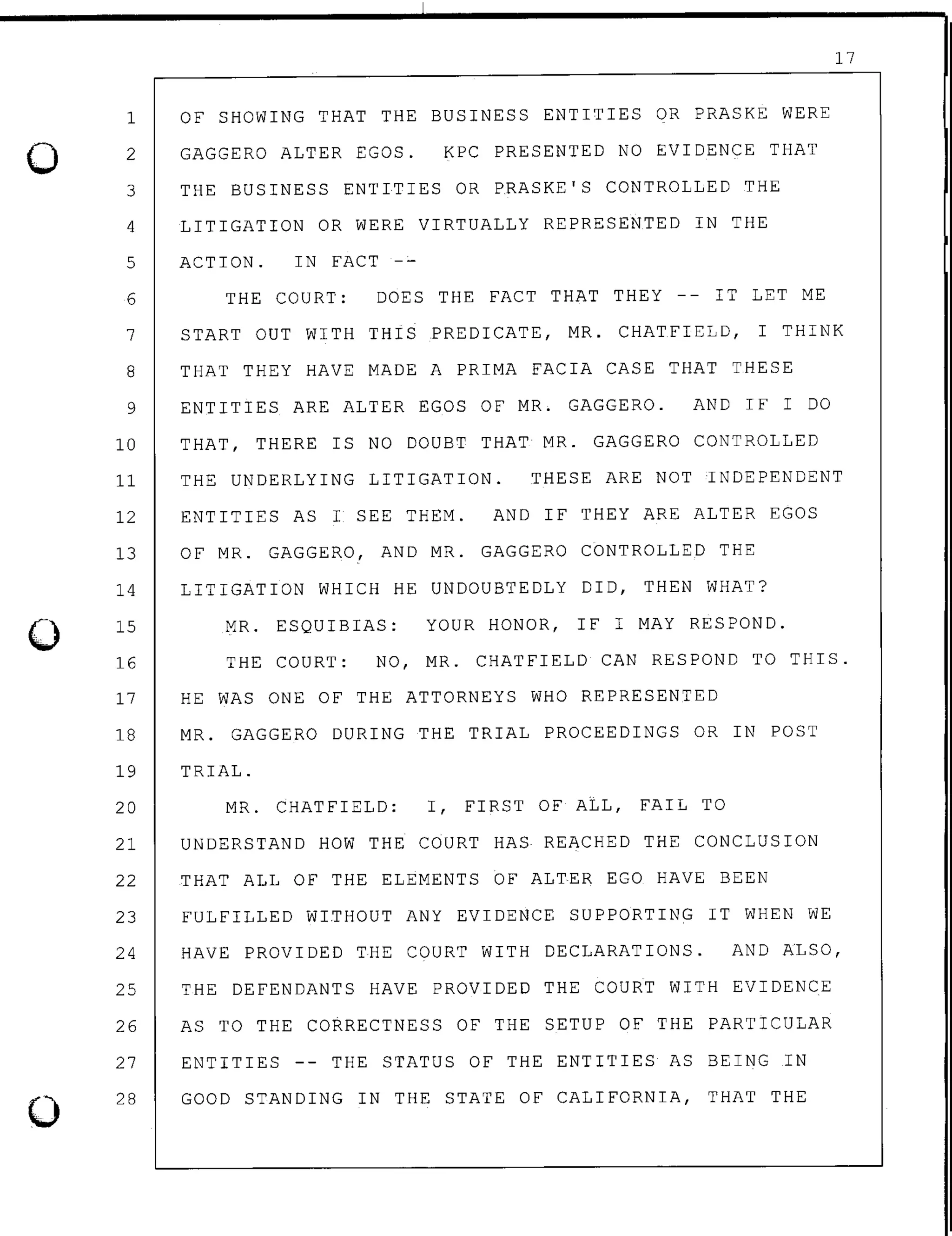 0
0
0
1
2
OF SHOWING THAT THE BUSINESS ENTITIES OR PRASKE WERE
GAGGERO ALTER EGOS. KPC PRESENTED NO EVIDENCE THAT
3 THE BUSINESS ENTITIES OR PRASKE'S CONTROLLED THE
4 LITIGATION OR WERE VIRTUALLY REPRESENTED IN THE
5 ACTION. IN FACT -~
6 THE COURT: DOES THE FACT THAT THEY -- IT LET ME
17
7 START OUT WITH THIS PREDICATE, MR. CHATFIELD, I THINK
8 THAT THEY HAVE MADE A PRIMA FACIA CASE THAT THESE
9 ENTITIES ARE ALTER EGOS OF MR. GAGGERO. AND IF I DO
10 THAT, THERE IS NO DOUBT THAT MR. GAGGERO CONTROLLED
11 THE UNDERLYING LITIGATION. THESE ARE NOT ~NDEPENDENT
12 ENTITIES AS I SEE THEM. AND IF THEY ARE ALTER EGOS
13 OF MR. GAGGERO, AND MR. GAGGERO CONTROLLED THE
14
15
16
LITIGATION WHICH HE UNDOUBTEDLY DID, THEN WHAT?
MR. ESQUIBIAS: YOUR HONOR, IF I MAY RESPOND.
THE COURT: NO, MR. CHATFIELD CAN RESPOND TO THIS.
17 HE WAS ONE OF THE ATTORNEYS WHO REPRESENTED
18 MR. GAGGERO DURING THE TRIAL PROCEEDINGS OR IN POST
19 TRIAL.
20 MR. CHATFIELD: I, FIRST OF ALL, FAIL TO
21 UNDERSTAND HOW THE COURT HAS REACHED THE CONCLUSION
22 THAT ALL OF THE ELEMENTS OF ALTER EGO HAVE BEEN
23 FULFILLED WITHOUT ANY EVIDENCE SUPPORTING IT WHEN WE
24 HAVE PROVIDED THE COURT WITH DECLARATIONS. AND ALSO,
25 THE DEFENDANTS HAVE PROVIDED THE COURT WITH EVIDENCE
26 AS TO THE CORRECTNESS OF THE SETUP OF THE PARTICULAR
27 ENTITIES -- THE STATUS OF THE ENTITIES AS BEING IN
28 GOOD STANDING IN THE STATE OF CALIFORNIA, THAT THE
 