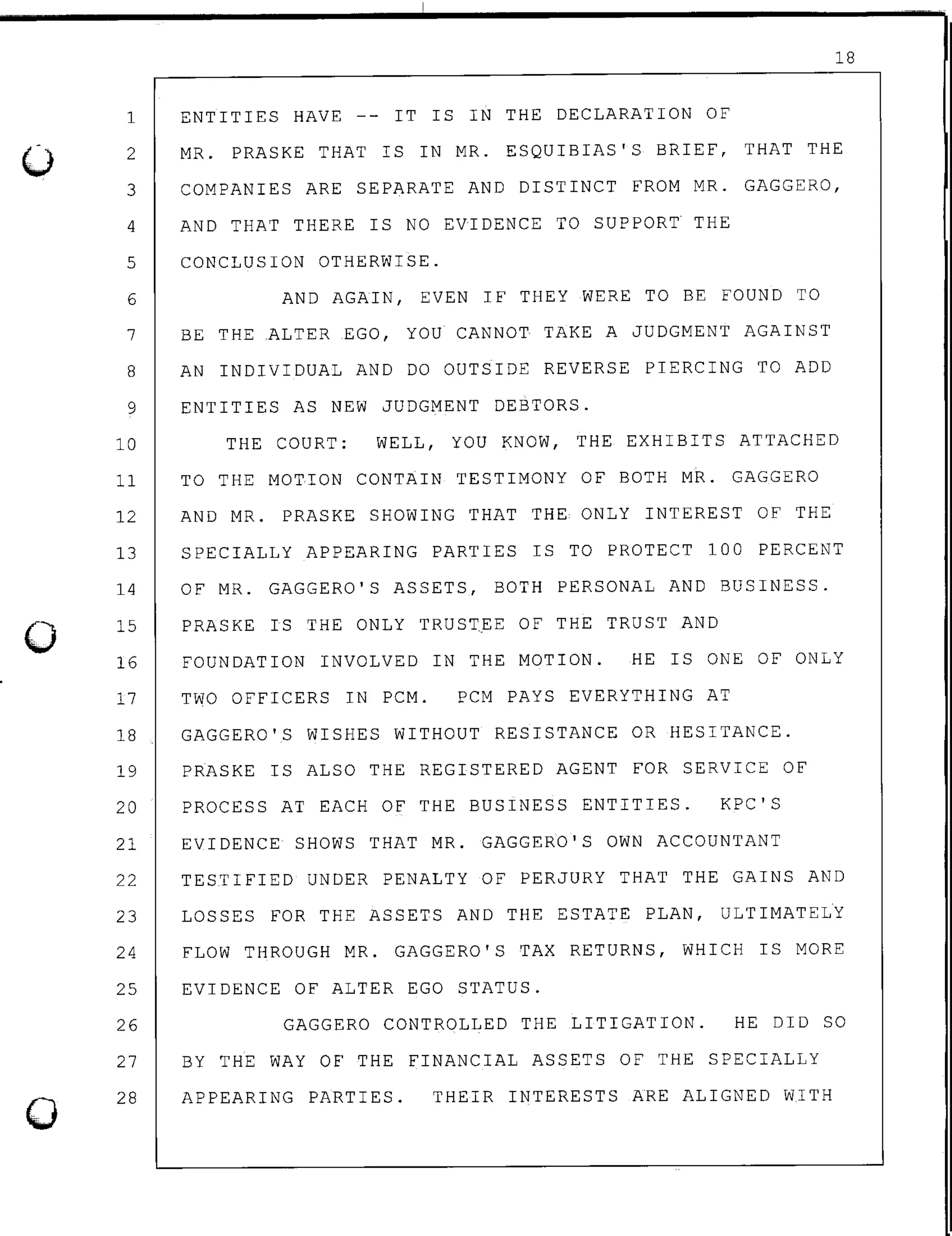 0
0
0
18
ENTITIES HAVE -- IT IS IN THE DECLARATION OF1
2 MR. PRASKE THAT IS IN MR. ESQUIBIAS'S BRIEF, THAT THE
3 COMPANIES ARE SEPARATE AND DISTINCT FROM MR. GAGGERO,
4 AND THAT THERE IS NO EVIDENCE TO SUPPORT THE
5 CONCLUSION OTHERWISE.
6 AND AGAIN, EVEN IF THEY WERE TO BE FOUND TO
7 BE THE ALTER EGO, YOU CANNOT TAKE A JUDGMENT AGAINST
8 AN INDIVIDUAL AND DO OUTSIDE REVERSE PIERCING TO ADD
9 ENTITIES AS NEW JUDGMENT DEBTORS.
10 THE COURT: WELL, YOU KNOW, THE EXHIBITS ATTACHED
11 TO THE MOTION CONTAIN TESTIMONY OF BOTH MR. GAGGERO
12 AND MR. PRASKE SHOWING THAT THE ONLY INTEREST OF THE
13 SPECIALLY APPEARING PARTIES IS TO PROTECT 100 PERCENT
14
15
OF MR. GAGGERO'S ASSETS, BOTH PERSONAL AND BUSINESS.
PRASKE IS THE ONLY TRUST.EE OF THE TRUST AND
16 FOUNDATION INVOLVED IN THE MOTION. HE IS ONE OF ONLY
17 TWO OFFICERS IN PCM. PCM PAYS EVERYTHING AT
18 GAGGERO'S WISHES WITHOUT RESISTANCE OR HESITANCE.
19 PRASKE IS ALSO THE REGISTERED AGENT FOR SERVICE OF
20 PROCESS AT EACH OF THE BUSINESS ENTITIES. KPC'S
21 EVIDENCE SHOWS THAT MR. GAGGERO'S OWN ACCOUNTANT
22 TESTIFIED UNDER PENALTY OF PERJURY THAT THE GAINS AND
23 LOSSES FOR THE ASSETS AND THE ESTATE PLAN, ULTIMATELY
24 FLOW THROUGH MR. GAGGERO'S TAX RETURNS, WHICH IS MORE
25 EVIDENCE OF ALTER EGO STATUS.
26
27
28
GAGGERO CONTROLLED THE LITIGATION. HE DID SO
BY THE WAY OF THE FINANCIAL ASSETS OF THE SPECIALLY
APPEARING PARTIES. THEIR INTERESTS ARE ALIGNED WITH
 