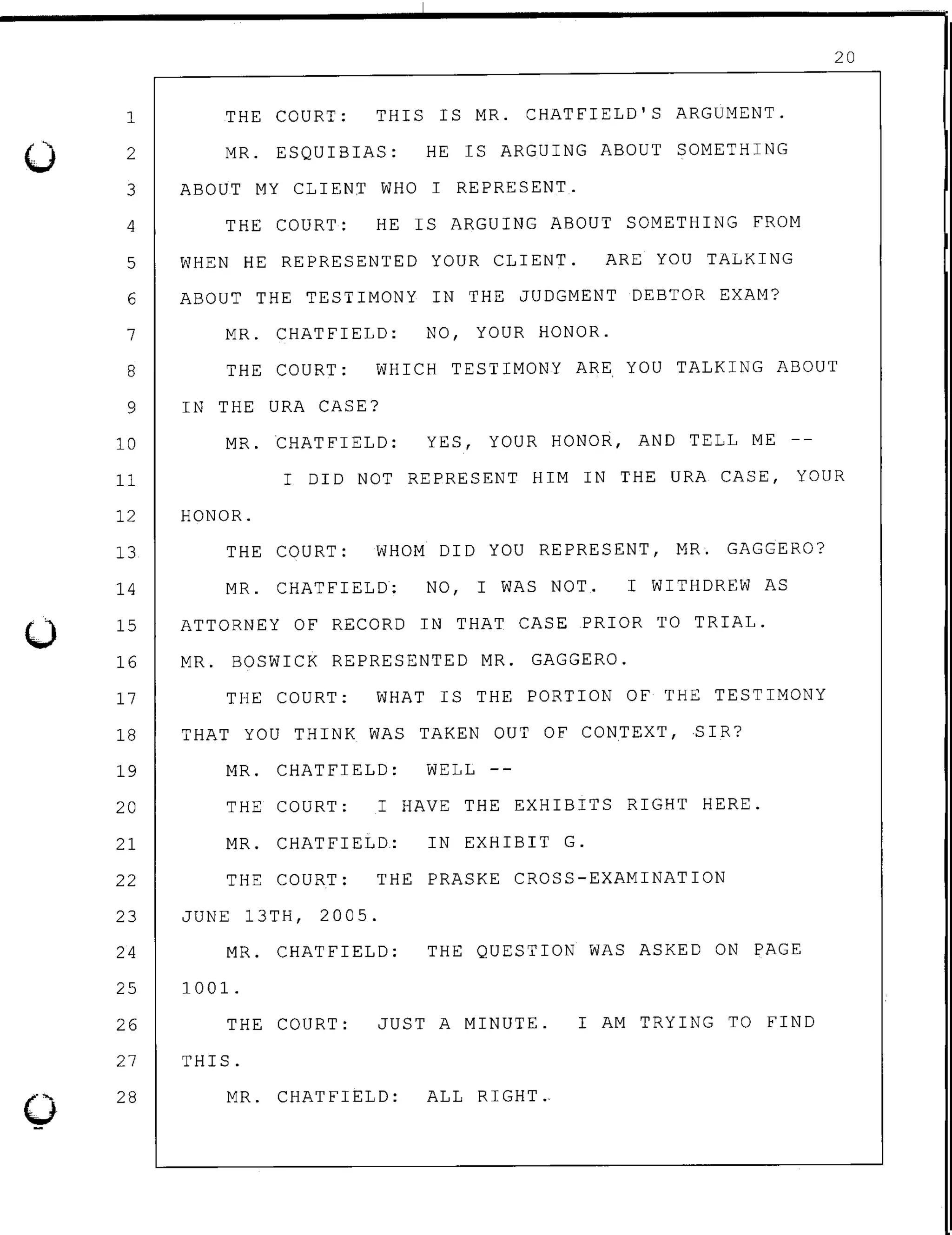 0
0
1
2
THE COURT: THIS IS MR. CHATFIELD'S ARGUMENT.
MR. ESQUIBIAS: HE IS ARGUING ABOUT SOMETHING
3 ABOUT MY CLIENT WHO I REPRESENT.
4 THE COURT: HE IS ARGUING ABOUT SOMETHING FROM
5 WHEN HE REPRESENTED YOUR CLIENT. ARE YOU TALKING
6 ABOUT THE TESTIMONY IN THE JUDGMENT DEBTOR EXAM?
7 MR. CHATFIELD: NO, YOUR HONOR.
20
8 THE COURT: WHICH TESTIMONY ARE YOU TALKING ABOUT
9 IN THE URA CASE?
10 MR. CHATFIELD: YES, YOUR HONOR, AND TELL ME
11 I DID NOT REPRESENT HIM IN THE URA CASE, YOUR
12 HONOR.
13 THE COURT: WHOM DID YOU REPRESENT, MR; GAGGERO?
14 MR. CHATFIELD: NO, I WAS NOT. I WITHDREW AS
15
16
17
ATTORNEY OF RECORD IN THAT CASE PRIOR TO TRIAL.
MR. BOSWICK REPRESENTED MR. GAGGERO.
THE COURT: WHAT IS THE PORTION OF THE TESTIMONY
18 THAT YOU THINK WAS TAKEN OUT OF CONTEXT, SIR?
19
20
21
22
MR. CHATFIELD: WELL
THE COURT: I HAVE THE EXHIBITS RIGHT HERE.
MR. CHATFIELD: IN EXHIBIT G.
THE COURT: THE PRASKE CROSS-EXAMINATION
23 JUNE 13TH, 2005.
24
25
26
MR. CHATFIELD:
1001.
THE QUESTION WAS ASKED ON PAGE
THE COURT: JUST A MINUTE. I AM TRYING TO FIND
27 THIS.
28 MR. CHATFIELD: ALL RIGHT.
 