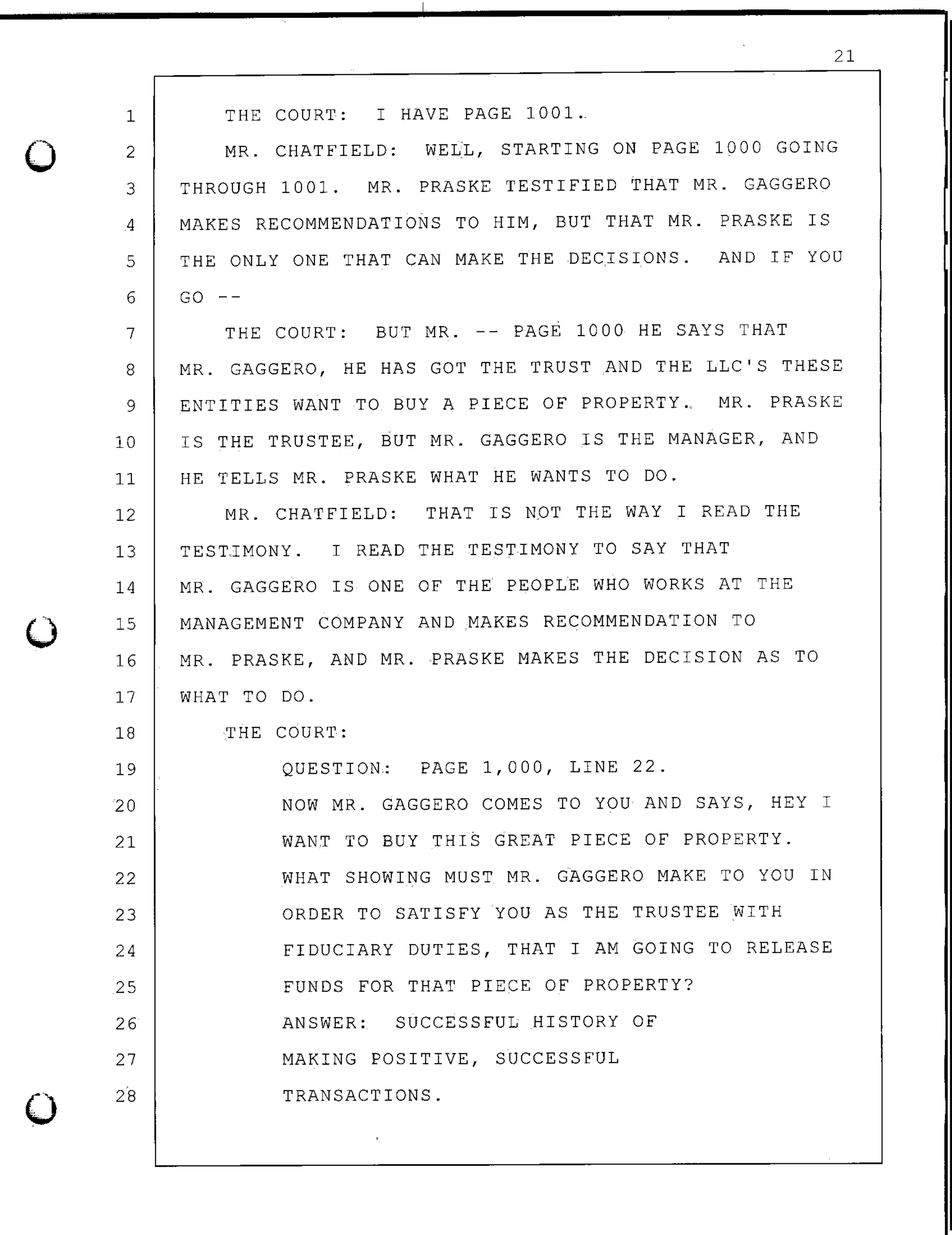 0
0
0
1
2
3
21
THE COURT: I HAVE PAGE 1001.
MR. CHATFIELD: WELL, STARTING ON PAGE 1000 GOING
THROUGH 1001. MR. PRASKE TESTIFIED THAT MR. GAGGERO
4 MAKES RECOMMENDATIONS TO HIM, BUT THAT MR. PRASKE IS
5 THE ONLY ONE THAT CAN MAKE THE DECISIONS. AND IF YOU
6 GO
7
8
9
10
11
12
13
THE COURT: BUT MR. -- PAGE 1000 HE SAYS THAT
MR. GAGGERO, HE HAS GOT THE TRUST AND THE LLC'S THESE
ENTITIES WANT TO BUY A PIECE OF PROPERTY.. MR. PRASKE
IS THE TRUSTEE, BUT MR. GAGGERO IS THE MANAGER, AND
HE TELLS MR. PRASKE WHAT HE WANTS TO DO.
MR. CHATFIELD: THAT IS NOT THE WAY I READ THE
TESTTMONY. I READ THE TESTIMONY TO SAY THAT
14 MR. GAGGERO IS ONE OF THE PEOPLE WHO WORKS AT THE
15
16
17
18
19
20
21
22
23
24
25
26
27
28
MANAGEMENT COMPANY AND MAKES RECOMMENDATION TO
MR. PRASKE, AND MR. PRASKE MAKES THE DECISION AS TO
WHAT TO DO.
THE COURT:
QUESTION: PAGE 1,000, LINE 22.
NOW MR. GAGGERO COMES TO YOU AND SAYS, HEY I
WANT TO BUY THI$ GREAT PIECE OF PROPERTY.
WHAT SHOWING MUST MR. GAGGERO MAKE TO YOU IN
ORDER TO SATISFY YOU AS THE TRUSTEE WITH
FIDUCIARY DUTIES, THAT I AM GOING TO RELEASE
FUNDS FOR THAT PIECE OF PROPERTY?
ANSWER: SUCCESSFUL HISTORY OF
MAKING POSITIVE, SUCCESSFUL
TRANSACTIONS.
 