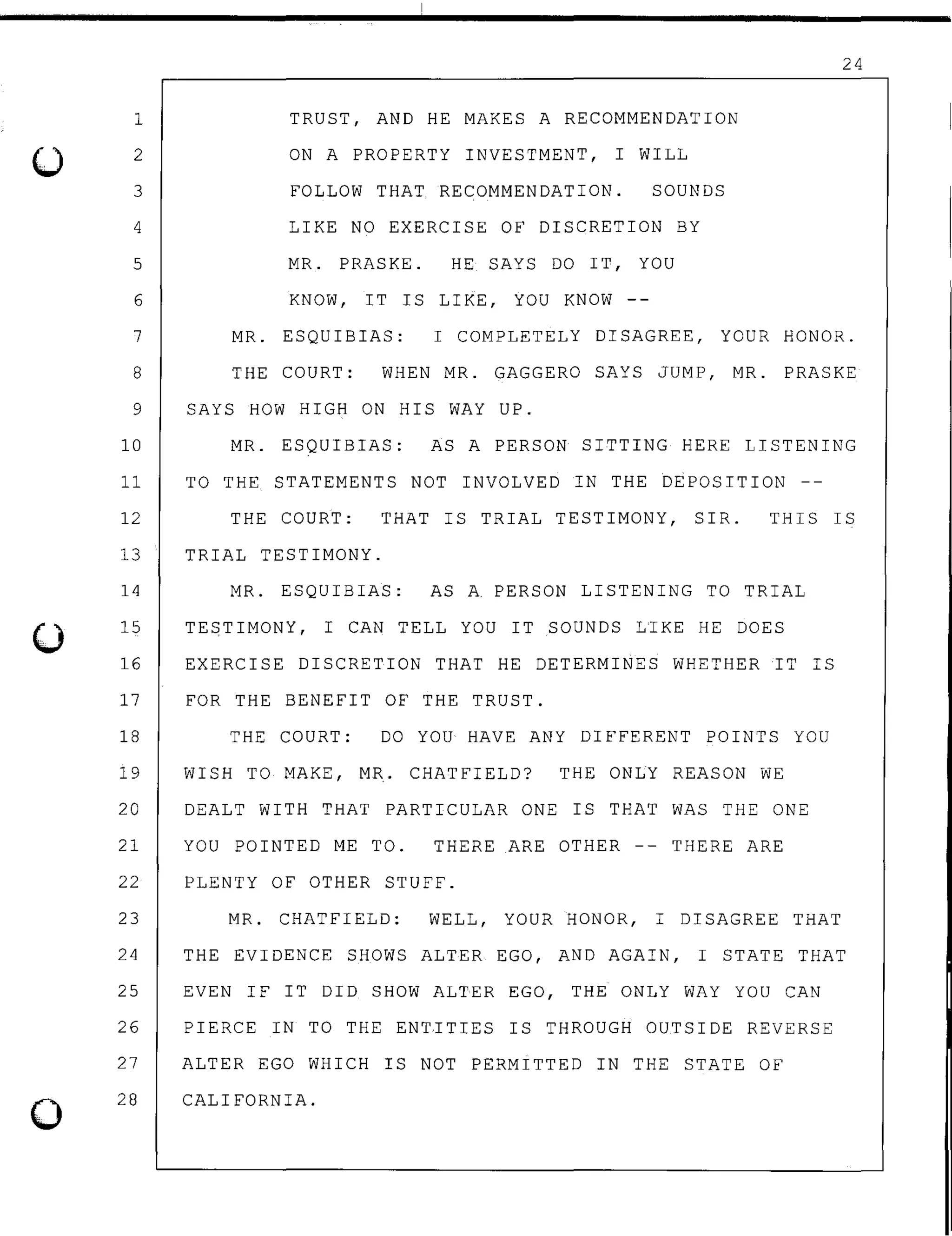 1
2
3
4
5
6
7
8
9
10
11
12
13
14
15
16
17
18
19
20
21
22
23
24
25
26
27
0
28
TRUST, AND HE MAKES A RECOMMENDATION
ON A PROPERTY INVESTMENT, I WILL
FOLLOW THAT RECOMMENDATION. SOUNDS
LIKE NO EXERCISE OF DISCRETION BY
MR. PRASKE. HE SAYS DO IT, YOU
KNOW, IT rs LIKE, YOU KNOW --
24
MR. ESQUIBIAS: I COMPLETELY DISAGREE, YOUR HONOR.
THE COURT: WHEN MR. GAGGERO SAYS JUMP, MR. PRASKE
SAYS HOW HIGH ON HIS WAY UP.
MR. ESQUIBIAS: AS A PERSON SITTING HERE LISTENING
TO THE STATEMENTS NOT INVOLVED IN THE DEPOSITION --
THE COURT: THAT rs TRIAL TESTIMONY, SIR. THIS IS
TRIAL TESTIMONY.
MR. ESQUIBIAS: AS A PERSON LISTENING TO TRIAL
TESTIMONY, I CAN TELL YOU IT SOUNDS LIKE HE DOES
EXERCISE DISCRETION THAT HE DETERMINES WHETHER IT rs
FOR THE BENEFIT OF THE TRUST.
THE COURT: DO YOU HAVE ANY DIFFERENT POINTS YOU
WISH TO MAKE, MR. CHATFIELD? THE ONLY REASON WE
DEALT WITH THAT PARTICULAR ONE rs THAT WAS THE ONE
YOU POINTED ME TO. THERE ARE OTHER -- THERE ARE
PLENTY OF OTHER STUFF.
MR. CHATFIELD: WELL, YOUR HONOR, I DISAGREE THAT
THE EVIDENCE SHOWS ALTER EGO, AND AGAIN, I STATE THAT
EVEN IF IT DID SHOW ALTER EGO, THE ONLY WAY YOU CAN
PIERCE IN TO THE ENTITIES IS THROUGH OUTSIDE REVERSE
ALTER EGO WHICH rs NOT PERMITTED IN THE STATE OF
CALIFORNIA.
 