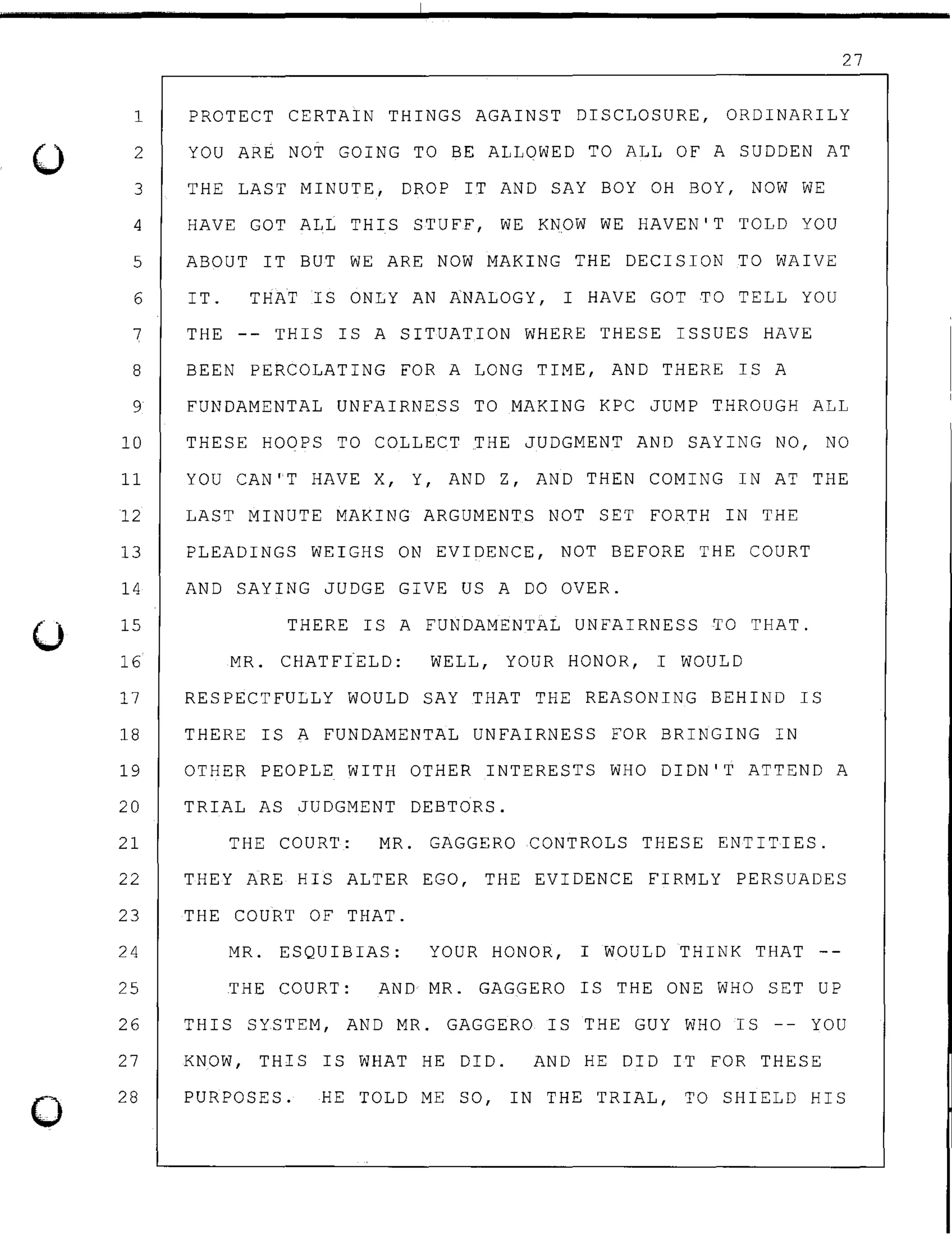 ()
0
27
1 PROTECT CERTAIN THINGS AGAINST DISCLOSURE, ORDINARILY
2 YOU ARE NOT GOING TO BE ALLOWED TO ALL OF A SUDDEN AT
3 THE LAST MINUTE, DROP IT AND SAY BOY OH BOY, NOW WE
4 HAVE GOT ALL THIS STUFF, WE KNOW WE HAVEN'T TOLD YOU
5 ABOUT IT BUT WE ARE NOW MAKING THE DECISION TO WAIVE
6 IT. THAT IS ONLY AN ANALOGY, I HAVE GOT TO TELL YOU
7 THE -- THIS IS A SITUATION WHERE THESE ISSUES HAVE
8 BEEN PERCOLATING FOR A LONG TIME, AND THERE IS A
9 FUNDAMENTAL UNFAIRNESS TO MAKING KPC JUMP THROUGH ALL
10 THESE HOOPS TO COLLECT THE JUDGMENT AND SAYING NO, NO
11 YOU CAN'T HAVE X, Y, AND Z, AND THEN COMING IN AT THE
12 LAST MINUTE MAKING ARGUMENTS NOT SET FORTH IN THE
13 PLEADINGS WEIGHS ON EVIDENCE, NOT BEFORE THE COURT
14 AND SAYING JUDGE GIVE US A DO OVER.
15
16
THERE IS A FUNDAMENTAL UNFAIRNESS TO THAT.
MR. CHATFtELD: WELL, YOUR HONOR, I WOULD
17 RESPECTFULLY WOULD SAY THAT THE REASONING BEHIND IS
18 THERE IS A FUNDAMENTAL UNFAIRNESS FOR BRINGING IN
19 OTHER PEOPLE WITH OTHER INTERESTS WHO DIDN'T ATTEND A
20 TRIAL AS JUDGMENT DEBTORS.
21 THE COURT: MR. GAGGERO CONTROLS THESE ENTITIES.
22 THEY ARE HIS ALTER EGO, THE EVIDENCE FIRMLY PERSUADES
23 THE COURT OF THAT.
24 MR. ESQUIBIAS: YOUR HONOR, I WOULD THINK THAT
25 THE COURT: AND MR. GAGGERO IS THE ONE WHO SET UP
26 THIS SYSTEM, AND MR. GAGGERO IS THE GUY WHO IS -- YOU
27
28
KNOW, THIS IS WHAT HE DID. AND HE DID IT FOR THESE
PURPOSES. HE TOLD ME SO, IN THE TRIAL, TO SHIELD HIS
 