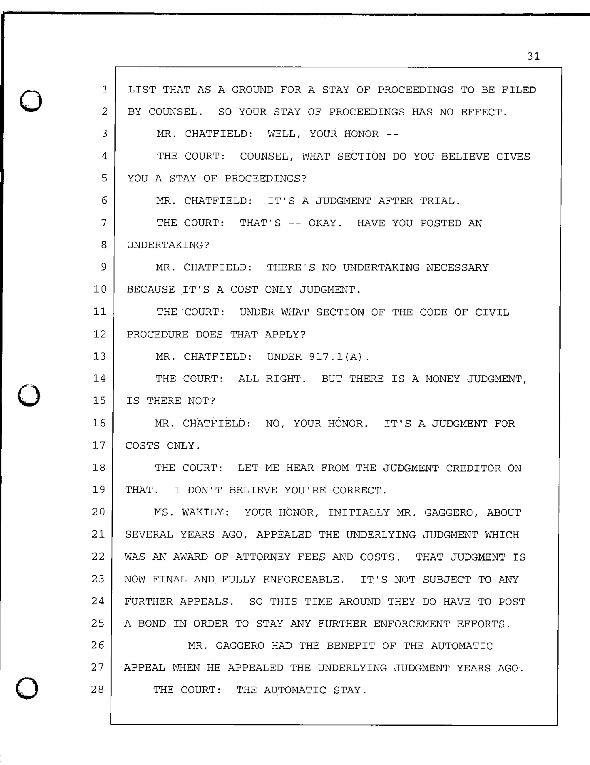 0
0
0
31
1
2
LIST THAT AS A GROUND FOR A STAY OF PROCEEDINGS TO BE FILED
BY COUNSEL. SO YOUR STAY OF PROCEEDINGS HAS NO EFFECT.
3 MR. CHATFIELD: WELL, YOUR HONOR --
4 THE COURT: COUNSEL, WHAT SECTION DO YOU BELIEVE GIVES
5 YOU A STAY OF PROCEEDINGS?
6 MR. CHATFIELD: IT'S A JUDGMENT AFTER TRIAL.
7 THE COURT: THAT'S -- OKAY. HAVE YOU POSTED AN
8 UNDERTAKING?
9 MR. CHATFIELD: THERE'S NO UNDERTAKING NECESSARY
10 BECAUSE IT'S A COST ONLY JUDGMENT.
11 THE COURT: UNDER WHAT SECTION OF THE CODE OF CIVIL
12 PROCEDURE DOES THAT APPLY?
13 MR. CHATFIELD: UNDER 917.l(A).
14 THE COURT: ALL RIGHT. BUT THERE IS A MONEY JUDGMENT,
15
16
IS THERE NOT?
MR. CHATFIELD: NO, YOUR HONOR. IT'S A JUDGMENT FOR
17 COSTS ONLY.
18 THE COURT: LET ME HEAR FROM THE JUDGMENT CREDITOR ON
19 THAT. I DON'T BELIEVE YOU'RE CORRECT.
20 MS. WAKILY: YOUR HONOR, INITIALLY MR. GAGGERO, ABOUT
21 SEVERAL YEARS AGO, APPEALED THE UNDERLYING JUDGMENT WHICH
22 WAS AN AWARD OF ATTORNEY FEES AND COSTS. THAT JUDGMENT IS
23 NOW FINAL AND FULLY ENFORCEABLE. IT'S NOT SUBJECT TO ANY
24 FURTHER APPEALS. SO THIS TIME AROUND THEY DO HAVE TO POST
25 A BOND IN ORDER TO STAY ANY FURTHER ENFORCEMENT EFFORTS.
26 MR. GAGGERO HAD THE BENEFIT OF THE AUTOMATIC
27 APPEAL WHEN HE APPEALED THE UNDERLYING JUDGMENT YEARS AGO.
28 THE COURT: THE AUTOMATIC STAY.
 