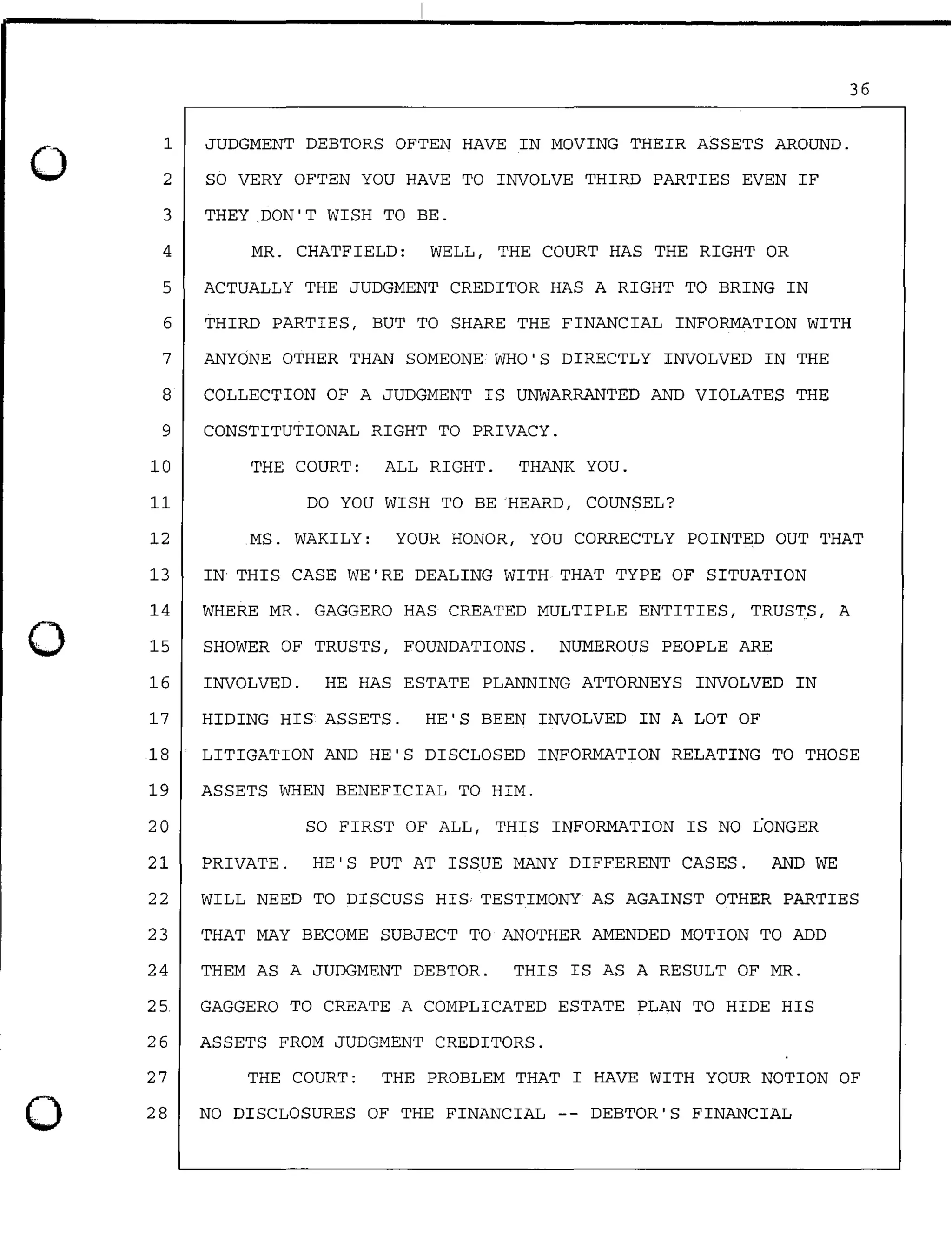 0
0
0
1
2
3
4
JUDGMENT DEBTORS OFTEN HAVE IN MOVING THEIR ASSETS AROUND.
SO VERY OFTEN YOU HAVE TO INVOLVE THIRD PARTIES EVEN IF
THEY DON'T WISH TO BE.
MR. CHATFIELD: WELL, THE COURT HAS THE RIGHT OR
5 ACTUALLY THE JUDGMENT CREDITOR HAS A RIGHT TO BRING IN
36
6 THIRD PARTIES, BUT TO SHARE THE FINANCIAL INFORMATION WITH
7 ANYONE OTHER THAN SOMEONE WHO'S DIRECTLY INVOLVED IN THE
8 COLLECTION OF A JUDGMENT IS UNWARRANTED AND VIOLATES THE
9 CONSTITUTIONAL RIGHT TO PRIVACY.
10 THE COURT: ALL RIGHT. THANK YOU.
11 DO YOU WISH TO BE HEARD, COUNSEL?
12 MS. WAKILY: YOUR HONOR, YOU CORRECTLY POINTED OUT THAT
13 IN THIS CASE WE'RE DEALING WITH THAT TYPE OF SITUATION
14 WHERE MR. GAGGERO HAS CREATED MULTIPLE ENTITIES, TRUSTS, A
15 SHOWER OF TRUSTS, FOUNDATIONS. NUMEROUS PEOPLE ARE
16 INVOLVED. HE HAS ESTATE PLANNING ATTORNEYS INVOLVED IN
17 HIDING HIS ASSETS. HE'S BEEN INVOLVED IN A LOT OF
18 LITIGATION AND HE'S DISCLOSED INFORMATION RELATING TO THOSE
19 ASSETS WHEN BENEFICIAL TO HIM.
20 SO FIRST OF ALL, THIS INFORMATION IS NO LONGER
21 PRIVATE. HE'S PUT AT ISSUE MANY DIFFERENT CASES. AND WE
22 WILL NEED TO DISCUSS HIS TESTIMONY AS AGAINST OTHER PARTIES
23 THAT MAY BECOME SUBJECT TO ANOTHER AMENDED MOTION TO ADD
24 THEM AS A JUDGMENT DEBTOR. THIS IS AS A RESULT OF MR.
25. GAGGERO TO CREATE A COMPLICATED ESTATE PLAN TO HIDE HIS
26 ASSETS FROM JUDGMENT CREDITORS.
27
28
THE COURT: THE PROBLEM THAT I HAVE WITH YOUR NOTION OF
NO DISCLOSURES OF THE FINANCIAL -- DEBTOR'S FINANCIAL
 