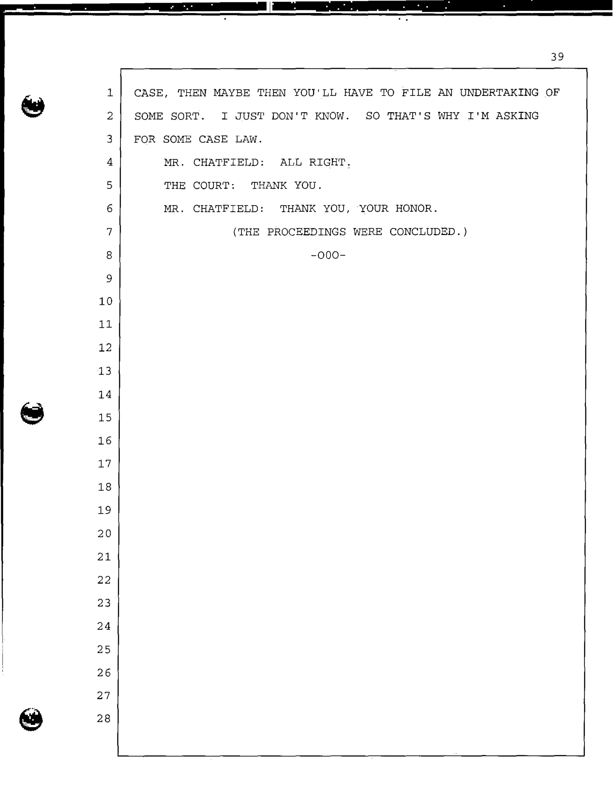 . . .. . . . . . .
39
1 CASE, THEN MAYBE THEN YOU'LL HAVE TO FILE AN UNDERTAKING OF
2 SOME SORT. I JUST DON'T KNOW. SO THAT'S WHY I'M ASKING
3 FOR SOME CASE LAW.
4 MR. CHATFIELD: ALL RIGHT.
5 THE COURT: THANK YOU.
6 MR. CHATFIELD: THANK YOU, YOUR HONOR.
7 (THE PROCEEDINGS WERE CONCLUDED.)
8 -000-
9
10
11
12
13
14
15
16
17
18
19
20
21
22
23
24
25
26
27
@ 28
 