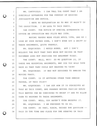0
0
1
2
3
4
5
6
7
8
9
10
11
MR. CHATFIELD: I CAN TELL THE COURT THAT I AM
SPECIALLY APPEARING FOR THE PURPOSE OF ARGUING
JURISDICTION AND NOTICE.
I HAVE NO EXPLANATION AS TO WHY IT WASN'T IN
THE OPPOSITION. I AM LATE TO THIS PARTY.
THE COURT: THE NOTICE OF SPECIAL APPEARANCE TO
OPPOSE AN OPPOSITION WAS FILED MAY 15TH.
MOVING PAPERS WERE FILED APRIL lOTH, AND AS I
LOOK AT YOUR PAPERS HERE, I DON'T EVEN GET A SNIFF OF
THESE ARGUMENTS, QUITE FRANKLY.
MR. ESQUIBIAS: I WOULD AGREE. BUT I DON'T
12 BELIEVE THE FACT THAT THEY WERE NOT RAISED IN THAT
13 DOCUMENT DOES NOT PRECLUDE THE ARGUMENT TODAY.
14
15
16
17
18
19
20
21
22
23
24
25
26
27
28
THE COURT: WELL, WHY? SO MY QUESTION IS, IF
THESE ARE ESSENTIAL ARGUMENTS, WHY DID YOU HOLD THEM
BACK SO THAT THEY COULD NOT RESPOND TO THEM?
MR. ESQUIBIAS: IT WAS NOT DESIGNED TO AMBUSH THE
MOVING PARTY.
THE COURT: IS IT ANYTHING OTHER THAN AMBUSH
THOUGH, AT THIS POINT?
MR. ESQUIBIAS: I CAN SEE HOW IT IS PERCEIVED AS
THAT BY THIS COURT, AND PERHAPS MOVING PARTIES XXXJD
THIS MATTER CAN ~E CON~INUED TO BRIEF IT AND TO ALLOW
THEM TO RESPOND TO THESE ARGUMENTS.
THE COURT: WELL, YOU HAVEN'T EVEN BRIEFED IT.
MR. ESQUIBIAS: I AM PREPARED TO DO SO.
THE COURT: SO THAT, AGAIN, RAISES THE QUESTION
THIS IS THE TIME AND PLACE FOR THE HEARING ON THIS
5
 
