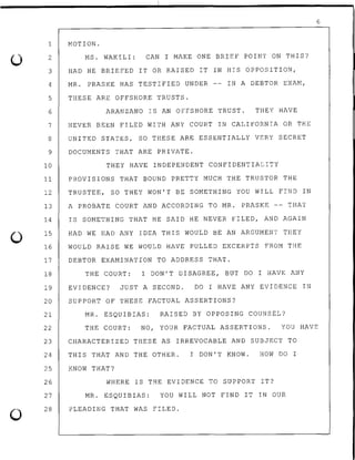 0
6
1 MOTION.
2
3
4
5
6
7
8
9
10
11
12
13
14
15
16
17
18
19
20
21
22
23
24
25
26
27
28
MS. WAKILI: CAN I MAKE ONE BRIEF POINT ON THIS?
HAD HE BRIEFED IT OR RAISED IT IN HIS OPPOSITION,
MR. PRASKE HAS TESTIFIED UNDER
THESE ARE OFFSHORE TRUSTS.
IN A DEBTOR EXAM,
ARANZANO IS AN OFFSHORE TRUST. THEY HAVE
NEVER BEEN FILED WITH ANY COURT IN CALIFORNIA OR THE
UNITED STATES, SO THESE ARE ESSENTIALLY VERY SECRET
DOCUMENTS THAT ARE PRIVATE.
THEY HAVE INDEPENDENT CONFIDENTIALITY
PROVISIONS THAT BOUND PRETTY MUCH THE TRUSTOR THE
TRUSTEE, SO THEY WON'T BE SOMETHING YOU WILL FIND IN
A PROBATE COURT AND ACCORDING TO MR. PRASKE -- THAT
IS SOMETHING THAT HE SAID HE NEVER FILED, AND AGAIN
HAD WE HAD ANY IDEA THIS WOULD BE AN ARGUMENT THEY
WOULD RAISE WE WOULD HAVE PULLED EXCERPTS FROM THE
DEBTOR EXAMINATION TO ADDRESS THAT.
THE COURT: I DON'T DISAGREE, BUT DO I HAVE ANY
EVIDENCE? JUST A SECOND. DO I HAVE ANY EVIDENCE IN
SUPPORT OF THESE FACTUAL ASSERTIONS?
MR. ESQUIBIAS: RAISED BY OPPOSING COUNSEL?
THE COURT: NO, YOUR FACTUAL ASSERTIONS. YOU HAVE
CHARACTERIZED THESE AS IRREVOCABLE AND SUBJECT TO
THIS THAT AND THE OTHER. I DON'T KNOW. HOW DO I
KNOW THAT?
WHERE IS THE EVIDENCE TO SUPPORT IT?
MR. ESQUIBIAS: YOU WILL NOT FIND IT IN OUR
PLEADING THAT WAS FILED.
 