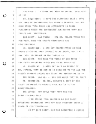 0
7
1
2
3
4
5
6
7
8
9
THE COURT: IS THERE ANYTHING IN THEIRS, THAT WILL
10
11
DO IT?
MR. ESQUIBIAS: I HAVE THE PLEADINGS THAT I HAVE
REVIEWED IN PREPARATION FOR TODAY'S HEARING, DID NOT
SHOW OTHER THAN THEIR OWN STATEMENTS IN THEIR
PLEADINGS WHICH ARE CONSIDERED ADMISSIONS THAT THE
TRUSTS ARE IRREVOCABLE.
THE COURT: HAS THERE -- HAS MR. PRASKE TAKEN THE
POSITION, THAT THE TRUSTS THEMSELVES ARE
CONFIDENTIAL?
MR. CHATFIELD: I HAD NOT PARTICIPATED IN THAT
12 PRIOR DISCOVERY THAT COUNSEL TALKS ABOUT, BUT I WILL
13 SAY THIS, ON BEHALF OF MR. PRASKE --
14
15
16
THE COURT: AND THAT THE TERMS OF THE TRUST
THE TRUST DOCUMENTS OUGHT NOT TO BE PRODUCED?
MR. ESQUIBIAS: I WILL SAY THIS ON BEHALF OF
17 MR. PRASKE, THAT IF NOTICE IS PROVIDED TO THE ALL THE
18 VESTED CURRENT INCOME AND PRINCIPAL BENEFICIARIES
19 THE COURT: HAS MR. -- AND HOW WOULD THEY DO THAT?
20 MR. ESQUIBIAS: WE WILL PROVIDE A COPY OF THE
21 TRUST DOCUMENTS TO COUNSEL UPON NOTICE TO THE
22 BENEFICIARIES.
23 THE COURT: HOW WOULD THEY KNOW WHO THE
24 BENEFICIARIES ARE?
25 I AM TAKING YOUR RESPONSE AS THE TRUST
26 DOCUMENTS THEMSELVES HAVE NOT BEEN PRODUCED UNDER A
27 CLAIM OF CONFIDENTIALITY.
28 SO AT THIS POINT, YOU ARE ASSERTING A SERIES
 