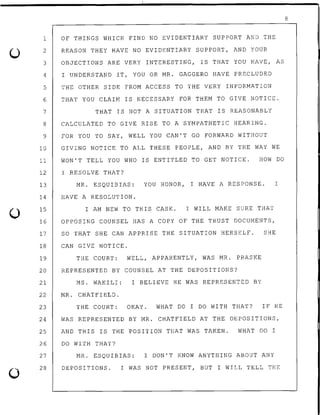 0
0
1 OF THINGS WHICH FIND NO EVIDENTIARY SUPPORT AND THE
2 REASON THEY HAVE NO EVIDENTIARY SUPPORT, AND YOUR
3 OBJECTIONS ARE VERY INTERESTING, IS THAT YOU HAVE, AS
4 I UNDERSTAND IT, YOU OR MR. GAGGERO HAVE PRECLUDED
5 THE OTHER SIDE FROM ACCESS TO THE VERY INFORMATION
6 THAT YOU CLAIM IS NECESSARY FOR THEM TO GIVE NOTICE.
7 THAT IS NOT A SITUATION THAT IS REASONABLY
8 CALCULATED TO GIVE RISE TO A SYMPATHETIC HEARING.
9 FOR YOU TO SAY, WELL YOU CAN'T GO FORWARD WITHOUT
10 GIVING NOTICE TO ALL THESE PEOPLE, AND BY THE WAY WE
11 WON'T TELL YOU WHO IS ENTITLED TO GET NOTICE. HOW DO
12
13
14
15
I RESOLVE THAT?
MR. ESQUIBIAS: YOU HONOR, I HAVE A RESPONSE.
HAVE A RESOLUTION.
I AM NEW TO THIS CASE. I WILL MAKE SURE THAT
16 OPPOSING COUNSEL HAS A COPY OF THE TRUST DOCUMENTS,
I
17 SO THAT SHE CAN APPRISE THE SITUATION HERSELF. SHE
18 CAN GIVE NOTICE.
19 THE COURT: WELL, APPARENTLY, WAS MR. PRASKE
20 REPRESENTED BY COUNSEL AT THE DEPOSITIONS?
21 MS. WAKILI: I BELIEVE HE WAS REPRESENTED BY
22 MR. CHATFIELD.
23 THE COURT: OKAY. WHAT DO I DO WITH THAT? IF HE
24 WAS REPRESENTED BY MR. CHATFIELD AT THE DEPOSITIONS,
25 AND THIS IS THE POSITION THAT WAS TAKEN. WHAT DO I
26
27
28
DO WITH THAT?
MR. ESQUIBIAS: I DON'T KNOW ANYTHING ABOUT ANY
DEPOSITIONS. I WAS NOT PRESENT, BUT I WILL TELL THE
8
 