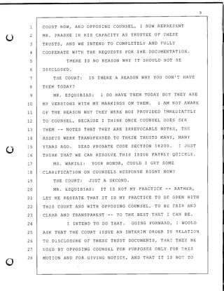 u
0
0
1 COURT NOW, AND OPPOSING COUNSEL, I NOW REPRESENT
2
3
4
5
6
7
8
9
10
MR. PRASKE IN HIS CAPACITY AS TRUSTEE OF THESE
TRUSTS, AND WE INTEND TO COMPLETELY AND FULLY
COOPERATE WITH THE REQUESTS FOR THE DOCUMENTATION.
THERE IS NO REASON WHY IT SHOULD NOT BE
DISCLOSED.
THE COURT: IS THERE A REASON WHY YOU DON'T HAVE
THEM TODAY?
MR. ESQUIBIAS: I DO HAVE THEM TODAY BUT THEY ARE
MY VERSIONS WITH MY MARKINGS ON THEM. I AM NOT AWARE
11 OF THE REASON WHY THEY WERE NOT PROVIDED IMMEDIATELY
12 TO COUNSEL, BECAUSE I THINK ONCE COUNSEL DOES SEE
13 THEM -- NOTES THAT THEY ARE IRREVOCABLE NOTES, THE
14
15
16
17
ASSETS WERE TRANSFERRED TO THESE TRUSTS MANY, MANY
YEARS AGO. READ PROBATE CODE SECTION 18200. I JUST
THINK THAT WE CAN RESOLVE THIS ISSUE FAIRLY QUICKLY.
MS. WAKILI: YOUR HONOR, COULD I GET SOME
18 CLARIFICATION ON COUNSELS RESPONSE RIGHT NOW?
19 THE COURT: JUST A SECOND.
20 MR. ESQUIBIAS: IT IS NOT MY PRACTICE -- RATHER,
21 LET ME RESTATE THAT IT IS MY PRACTICE TO BE OPEN WITH
22 THIS COURT AND WITH OPPOSING COUNSEL, TO BE FAIR AND
23 CLEAR AND TRANSPARENT ~- TO THE BEST THAT I CAN BE.
24 I INTEND TO DO THAT. GOING FORWARD, I WOULD
25 ASK THAT THE COURT ISSUE AN INTERIM ORDER IN RELATION
26 TO DISCLOSURE OF THESE TRUST DOCUMENTS, THAT THEY BE
27
28
USED BY OPPOSING COUNSEL FOR PURPOSES ONLY FOR THIS
MOTION AND FOR GIVING NOTICE, AND THAT IT IS NOT TO
9
 