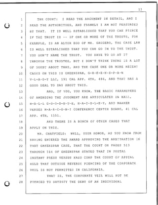 0
0
13
THE COURT: I READ THE ARGUMENT IN DETAIL, AND I
READ THE AUTHORITIES, AND FRANKLY I AM NOT PERSUADED
BY THAT. IT IS WELL ESTABLISHED THAT YOU CAN PIERCE
1
2
3
4
5
6
7
8
9
IF THE TRUST IS -- IF ONE OR MORE OF THE TRUSTS, FOR
EXAMPLE, IS AN ALTER EGO OF MR. GAGGERO, THE CASE LAW
IS WELL ESTABLISHED THAT YOU CAN GO IN TO THE TRUST.
10
11
12
13
YOU DON'T NAME THE TRUST. YOU HAVE TO GO AT IT
THROUGH THE TRUSTEE, BUT I DON'T THINK THERE IS A LOT
OF DOUBT ABOUT THAT, AND THE CASE ONE OR MORE RECENT
CASES ON THIS IS GREENSPAN, G-R-E-E-N-S-P-A-N
V-L-A-D-T LLC, 191 CAL APP. 4TH, 486, AND THAT HAS A
GOOD DEAL TO SAY ABOUT THIS.
AND, IF YOU, YOU KNOW, THE BASIC PARAMETERS
14 OF AMENDING THE JUDGMENT ARE ARTICULATED IN HALL,
15 H-A-L-L G-0-0-D-H-U-E, H-A-I-S-L-E-Y, AND BARKER
16 VERSES M-A-R-C-0-N-I CONFERENCE CENTER BOARD, 41 CAL
17 APP. 4TH, 1551.
18 AND THERE IS A BUNCH OF OTHER CASES THAT
19 APPLY ON THIS.
20 MR. CHATFIELD: WELL, YOUR HONOR, AS YOU KNOW FROM
21 HAVING ENTERED THE AWARD APPROVING THE ARBITRATION IN
22 THAT GREENSPAN CASE', THAT THE COURT ON PAGES 513
23 THROUGH 514 OF GREENSPAN STATED THAT IN POSTAL
24 INSTANT PRESS VERSUS KAZO CORP THE COURT OF APPEAL
25 HELD THAT OUTSIDE REVERSE PIERCING OF THE CORPORATE
26 VEIL IS NOT PERMITTED IN CALIFORNIA.
27
28
THAT IS, THE CORPORATE VEIL WILL NOT BE
PIERCED TO SATISFY THE DEBT OF AN INDIVIDUAL
 