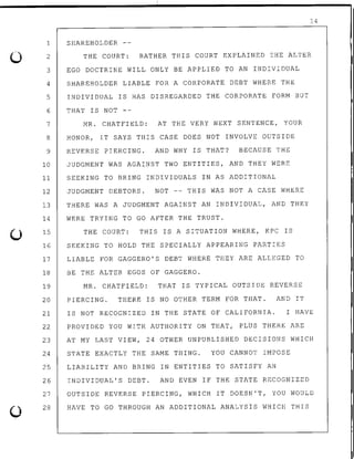 0
0
14
SHAREHOLDER --1
2
3
THE COURT: RATHER THIS COURT EXPLAINED THE ALTER
EGO DOCTRINE WILL ONLY BE APPLIED TO AN INDIVIDUAL
4 SHAREHOLDER LIABLE FOR A CORPORATE DEBT WHERE THE
5 INDIVIDUAL IS HAS DISREGARDED THE CORPORATE FORM BUT
6 THAT IS NOT --
7 MR. CHATFIELD: AT THE VERY NEXT SENTENCE, YOUR
8 HONOR, IT SAYS THIS CASE DOES NOT INVOLVE OUTSIDE
9 REVERSE PIERCING. AND WHY IS THAT? BECAUSE. THE
10 JUDGMENT WAS AGAINST TWO ENTITIES, AND THEY WERE
11 SEEKING TO BRING INDIVIDUALS IN AS ADDITIONAL
12 JUDGMENT DEBTORS. NOT -- THIS WAS NOT A CASE WHERE
13 THERE WAS A JUDGMENT AGAINST AN INDIVIDUAL, AND THEY
14 WERE TRYING TO GO AFTER THE TRUST.
15 THE COURT: THIS IS A SITUATION WHERE, KPC IS
16 SEEKING TO HOLD THE SPECIALLY APPEARING PARTIES
17 LIABLE FOR GAGGERO'S DEBT WHERE THEY ARE ALLEGED TO
18 BE THE ALTER EGOS OF GAGGERO.
19 MR. CHATFIELD: THAT IS TYPICAL OUTSIDE REVERSE
20 PIERCING. THERE IS NO OTHER TERM FOR THAT. AND IT
21
22
23
24
25
26
27
28
IS NOT RECOGNIZED IN THE STATE OF CALIFORNIA. I HAVE
PROVIDED YOU WITH AUTHORITY ON THAT, PLUS THERE ARE
AT MY LAST VIEW, 24 OTHER UNPUBLISHED DECISIONS WHICH
STATE EXACTLY THE SAME THING. YOU CANNOT IMPOSE
LIABILITY AND BRING IN ENTITIES TO SATISFY AN
INDIVIDUAL'S DEBT. AND EVEN IF THE STATE RECOGNIZED
OUTSIDE REVERSE PIERCING, WHICH IT DOESN'T, YOU WOULD
HAVE TO GO THROUGH AN ADDITIONAL ANALYSIS WHICH THIS
 