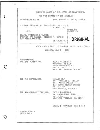 '
0
0
•
SUPERIOR COURT OF THE STATE OF CALIFORNIA.
FOR THE COUNTY OF LOS ANGELES
DEPARTMENT LA 24 HON. ROBERT L. HESS, JUDGE
STEPHEN GAGGERO, AN INDIVIDUAL; ET AL.,
PLAINTIFF,
)
)
-vs-
KNAPP, PETERSEN & CLARKE,
)CASE NO.
) BC286925
)
)
STEPHEN RAY GARCIA, STEPHEN M. HARRIS
AND ANDRE JARDINI,
] ORlGNALDEFENDANTS.
)
REPORTER'S EXPEDITED TRANSCRIPT OF PROCEEDINGS
TUESDAY, MAY 29, 2012
APPEARANCES:
FOR THE PLAINTIFF:
FOR THE DEFENDANTS:
FOR NEW JUDGMENT DEBTORS:
VOLUME 1 OF 1
PAGES 1-28
DAVID CHATFIELD
ATTORNEY AT LAW
2625 TOWNSGATE RD
SUITE 330
WESTLAKE VILLAGE, CA 91361
MILLER LLP
BY: RANDALL A. MILLER
BY: AUSTA WAKILY
515 SOUTH FLOWER STREET
SUITE 2150
LOS ANGELES, CA 90071
DAVID ESQUIBIAS
2625 TOWNSGATE ROAD
SUITE 330
WESTLAKE VILLAGE, CA 91301
CAROL L. CRAWLEY, CSR #7518
 