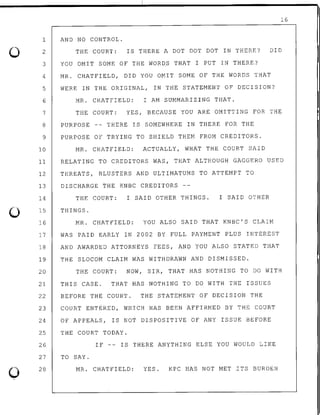 0
0
0
16
AND NO CONTROL.1
2
3
THE COURT: IS THERE A DOT DOT DOT IN THERE? DID
YOU OMIT SOME OF THE WORDS THAT I PUT IN THERE?
4 MR. CHATFIELD, DID YOU OMIT SOME OF THE WORDS THAT
5 WERE IN THE ORIGINAL, IN THE STATEMENT OF DECISION?
6 MR. CHATFIELD: I AM SUMMARIZING THAT.
7 THE COURT: YES, BECAUSE YOU ARE OMITTING FOR THE
8 PURPOSE THERE IS SOMEWHERE IN THERE FOR THE
9 PURPOSE OF TRYING TO SHIELD THEM FROM CREDITORS.
10 MR. CHATFIELD: ACTUALLY, WHAT THE COURT SAID
11 RELATING TO CREDITORS WAS, THAT ALTHOUGH GAGGERO USED
12 THREATS, BLUSTERS AND ULTIMATUMS TO ATTEMPT TO
13
14
15
16
DISCHARGE THE KNBC CREDITORS
THE COURT: I SAID OTHER THINGS. I SAID OTHER
THINGS.
MR. CHATFIELD: YOU ALSO SAID THAT KNBC'S CLAIM
17 WAS PAID EARLY IN 2002 BY FULL PAYMENT PLUS INTEREST
18 AND AWARDED ATTORNEYS FEES, AND YOU ALSO STATED THAT
19 THE SLOCOM CLAIM WAS WITHDRAWN AND DISMISSED.
20 THE COURT: NOW, SIR, THAT HAS NOTHING TO DO WITH
21 THIS CASE. THAT HAS NOTHING TO DO WITH THE ISSUES
22 BEFORE THE COURT. THE STATEMENT OF DECISION THE
23 COURT ENTERED, WHICH HAS BEEN AFFIRMED BY THE COURT
24 OF APPEALS, IS NOT DISPOSITIVE OF ANY ISSUE BEFORE
25 THE COURT TODAY.
26 IF -- IS THERE ANYTHING ELSE YOU WOULD LIKE
27
28
TO SAY.
MR. CHATFIELD: YES. KPC HAS NOT MET ~TS BURDEN
 