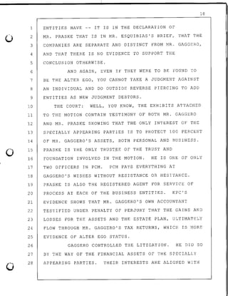0
0
0
18
ENTITIES HAVE -- IT IS IN THE DECLARATION OF1
2 MR. PRASKE THAT IS IN MR. ESQUIBIAS'S BRIEF, THAT THE
3 COMPANIES ARE SEPARATE AND DISTINCT FROM MR. GAGGERO,
4 AND THAT THERE IS NO EVIDENCE TO SUPPORT THE
5 CONCLUSION OTHERWISE.
6 AND AGAIN, EVEN IF THEY WERE TO BE FOUND TO
7 BE THE ALTER EGO, YOU CANNOT TAKE A JUDGMENT AGAINST
8 AN INDIVIDUAL AND DO OUTSIDE REVERSE PIERCING TO ADD
9 ENTITIES AS NEW JUDGMENT DEBTORS.
10 THE COURT: WELL, YOU KNOW, THE EXHIBITS ATTACHED
11 TO THE MOTION CONTAIN TESTIMONY OF BOTH MR. GAGGERO
12 AND MR. PRASKE SHOWING THAT THE ONLY INTEREST OF THE
13 SPECIALLY APPEARING PARTIES IS TO PROTECT 100 PERCENT
14
15
OF MR. GAGGERO'S ASSETS, BOTH PERSONAL AND BUSINESS.
PRASKE IS THE ONLY TRUST.EE OF THE TRUST AND
16 FOUNDATION INVOLVED IN THE MOTION. HE IS ONE OF ONLY
17 TWO OFFICERS IN PCM. PCM PAYS EVERYTHING AT
18 GAGGERO'S WISHES WITHOUT RESISTANCE OR HESITANCE.
19 PRASKE IS ALSO THE REGISTERED AGENT FOR SERVICE OF
20 PROCESS AT EACH OF THE BUSINESS ENTITIES. KPC'S
21 EVIDENCE SHOWS THAT MR. GAGGERO'S OWN ACCOUNTANT
22 TESTIFIED UNDER PENALTY OF PERJURY THAT THE GAINS AND
23 LOSSES FOR THE ASSETS AND THE ESTATE PLAN, ULTIMATELY
24 FLOW THROUGH MR. GAGGERO'S TAX RETURNS, WHICH IS MORE
25 EVIDENCE OF ALTER EGO STATUS.
26
27
28
GAGGERO CONTROLLED THE LITIGATION. HE DID SO
BY THE WAY OF THE FINANCIAL ASSETS OF THE SPECIALLY
APPEARING PARTIES. THEIR INTERESTS ARE ALIGNED WITH
 