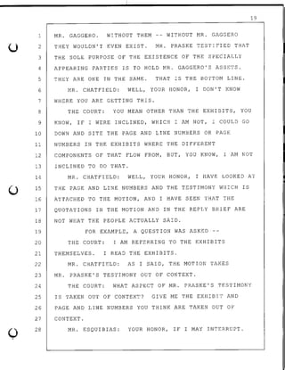 0
1 MR. GAGGERO. WITHOUT THEM -- WITHOUT MR. GAGGERO
2
3
4
5
6
THEY WOULDN'T EVEN EXIST. MR. PRASKE TESTIFIED THAT
THE SOLE PURPOSE OF THE EXISTENCE OF THE SPECIALLY
APPEARING PARTIES IS TO HOLD MR. GAGGERO'S ASSETS.
THEY ARE ONE IN THE SAME. THAT IS THE BOTTOM LINE.
MR. CHATFIELD: WELL, YOUR HONOR, I DON'T KNOW
7 WHERE YOU ARE GETTING THIS.
19
8 THE COURT: YOU MEAN OTHER THAN THE EXHIBITS, YOU
9 KNOW, IF I WERE INCLINED, WHICH I AM NOT, I COULD GO
10 DOWN AND SITE THE PAGE AND LINE NUMBERS OR PAGE
11 NUMBERS .IN THE EXHIBITS WHERE THE DIFFERENT
12 COMPONENTS OF THAT FLOW FROM, BUT, YOU KNOW, I AM NOT
13
14
15
INCLINED TO DO THAT.
MR. CHATFIELD: WELL, YOUR HONOR, I HAVE LOOKED AT
THE PAGE AND LINE NUMBERS AND THE TESTIMONY WHICH IS
16 ATTACHED TO THE MOTION, AND I HAVE SEEN THAT THE
17 QUOTATIONS IN THE MOTION AND IN THE REPLY BRIEF ARE
18 NOT WHAT THE PEOPLE ACTUALLY SAID.
19 FOR EXAMPLE, A QUESTION WAS ASKED --
20 THE COURT: I AM REFERRING TO THE EXHIBITS
21 THEMSELVES. I READ THE EXHIBITS.
22 MR. CHATFIELD: AS I SAID, THE MOTION TAKES
23 MR. PRASKE'S TESTIMONY OUT OF CONTEXT.
24 THE COURT: WHAT ASPECT OF MR. PRASKE'S TESTIMONY
25 IS TAKEN OUT OF CONTEXT? GIVE ME THE EXHIBIT AND
26 PAGE AND LINE NUMBERS YOU THINK ARE TAKEN OUT OF
27 CONTEXT.
28 MR. ESQUIBIAS: YOUR HONOR, IF I MAY INTERRUPT.
 