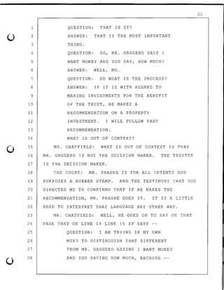 0
1
2
3
4
5
6
7
8
9
10
11
12
13
14
15
16
17
18
19
20
21
22
23
24
25
26
27
28
QUESTION: THAT IS IT?
ANSWER: THAT IS THE MOST iMPORTANT
THING.
QUESTION: SO, MR. GAGGERO SAYS I
WANT MONEY AND YOU SAY, HOW MUCH?
ANSWER: WELL, NO.
QUESTION: SO WHAT IS THE PROCESS?
ANSWER: IF IT IS WITH REGARD TO
MAKING INVESTMENTS FOR THE BENEFIT
OF THE TRUST, HE MAKES A
RECOMMENDATiON ON A PROPERTY
INVESTMENT. I WILL FOLLOW THAT
RECOMMENDATION.
WHAT IS OUT OF CONTEXT?
MR. CHATFIELD: WHAT .IS OUT OF CONTEXT IS THAT
MR. GAGGERO IS NOT THE DECISION MAKER. THE TRUSTEE
IS THE DECISION MAKER.
THE COURT: MR. PRASKE IS FOR ALL INTENTS AND
PURPOSES A RUBBER STAMP. AND THE TESTIMONY THAT YOU
DIRECTED ME TO CONFIRMS THAT IF HE MAKES THE
RECOMMENDATION, MR. PRASKE DOES IT. IT IS A LITTLE
HARD TO INTERPRET THAT LANGUAGE ANY OTHER WAY.
MR. CHATFIELD: WELL, HE GOES ON TO SAY ON THAT
PAGE THAT ON LINE 14 LINE 15 IT SAYS
QUESTION: I AM TRYING IN MY nwN
MIND TO DISTINGUISH THAT DIFFERENT
FROM MR. GAGGERO SAYING I WANT MONEY
AND YOU SAYING HOW MUCH, BECAUSE --
22
 