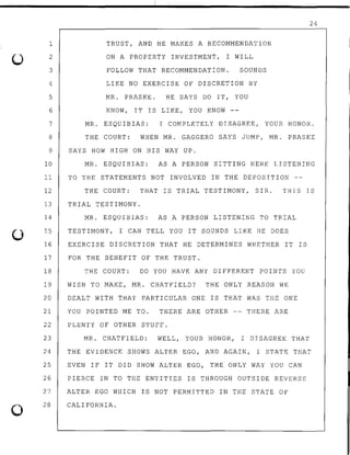 1
2
3
4
5
6
7
8
9
10
11
12
13
14
15
16
17
18
19
20
21
22
23
24
25
26
27
0
28
TRUST, AND HE MAKES A RECOMMENDATION
ON A PROPERTY INVESTMENT, I WILL
FOLLOW THAT RECOMMENDATION. SOUNDS
LIKE NO EXERCISE OF DISCRETION BY
MR. PRASKE. HE SAYS DO IT, YOU
KNOW, IT rs LIKE, YOU KNOW --
24
MR. ESQUIBIAS: I COMPLETELY DISAGREE, YOUR HONOR.
THE COURT: WHEN MR. GAGGERO SAYS JUMP, MR. PRASKE
SAYS HOW HIGH ON HIS WAY UP.
MR. ESQUIBIAS: AS A PERSON SITTING HERE LISTENING
TO THE STATEMENTS NOT INVOLVED IN THE DEPOSITION --
THE COURT: THAT rs TRIAL TESTIMONY, SIR. THIS IS
TRIAL TESTIMONY.
MR. ESQUIBIAS: AS A PERSON LISTENING TO TRIAL
TESTIMONY, I CAN TELL YOU IT SOUNDS LIKE HE DOES
EXERCISE DISCRETION THAT HE DETERMINES WHETHER IT rs
FOR THE BENEFIT OF THE TRUST.
THE COURT: DO YOU HAVE ANY DIFFERENT POINTS YOU
WISH TO MAKE, MR. CHATFIELD? THE ONLY REASON WE
DEALT WITH THAT PARTICULAR ONE rs THAT WAS THE ONE
YOU POINTED ME TO. THERE ARE OTHER -- THERE ARE
PLENTY OF OTHER STUFF.
MR. CHATFIELD: WELL, YOUR HONOR, I DISAGREE THAT
THE EVIDENCE SHOWS ALTER EGO, AND AGAIN, I STATE THAT
EVEN IF IT DID SHOW ALTER EGO, THE ONLY WAY YOU CAN
PIERCE IN TO THE ENTITIES IS THROUGH OUTSIDE REVERSE
ALTER EGO WHICH rs NOT PERMITTED IN THE STATE OF
CALIFORNIA.
 