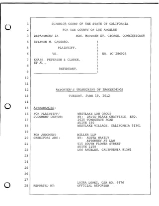 0
0
0
1
2
3
4
5
6
7
8
9
10
11
12
13
14
15
16
17
18
19
20
21
22
23
24
25
26
27
28
SUPERIOR COURT OF THE STATE OF CALIFORNIA
FOR THE COUNTY OF LOS ANGELES
DEPARTMENT lA HON. MATTHEW ST. GEORGE, COMMISSIONER
STEPHEN M. GAGGERO,
PLAINTIFF,
vs.
KNAPP, PETERSEN & CLARKE,
ET AL.,
DEFENDANT.
)
)
)
)
) NO. BC 286925
)
)
)
)
)
~~~~~~~~~~~~~~~~~)
REPORTER'S TRANSCRIPT OF PROCEEDINGS
APPEARANCES:
FOR PLAINTIFF/
JUDGMENT DEBTOR:
FOR JUDGMENT
CREDITORS ABC :
REPORTED BY:
TUESDAY, JUNE 19, 2012
WESTLAKE LAW GROUP
BY: DAVID BLAKE CHATFIELD, ESQ.
2625 TOWNSGATE ROAD
SUITE 330
WESTLAKE VILLAGE, CALIFORNIA 91361
MILLER LLP
BY: AUSTA WAKILY
ATTORNEY AT LAW
515 SOUTH FLOWER STREET
SUITE 2150
LOS ANGELES, CALIFORNIA 91361
LAURA LOPEZ, CSR NO. 6876
OFFICIAL REPORTER
 