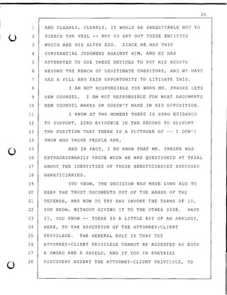 u
0
1 AND CLEARLY, CLEARLY, IT WOULD BE INEQUITABLE NOT TO
2
3
PIERCE THE VEIL -- NOT TO GET OUT THESE ENTITIES
WHICH ARE HIS ALTER EGO. SINCE HE HAS THIS
4 SUBSTANTIAL JUDGMENT AGAINST HIM, AND HE HAS
5 ATTEMPTED TO USE THESE DEVICES TO PUT HIS ASSETS
26
6 BEYOND THE REACH OF LEGITIMATE CREDITORS, AND WE HAVE
7 HAD A FULL AND FAIR OPPORTUNITY TO LITIGATE THIS.
8 I AM NOT RESPONSIBLE FOR WHEN MR. PRASKE GETS
9 NEW COUNSEL. I AM NOT RESPONSIBLE FOR WHAT ARGUMENTS
10 NEW COUNSEL MAKES OR DOESN'T MAKE IN HIS OPPOSITION.
11 I KNOW AT THE MOMENT THERE IS ZERO EVIDENCE
12 TO SUPPORT, ZERO EVIDENCE IN THE RECORD TO SUPPORT
13 THE POSITION THAT THERE IS A PLETHORA OF -- I DON'T
14 KNOW WHO THESE PEOPLE ARE.
15 AND IN FACT, I DO KNOW THAT MR. PRASKE WAS
16 EXTRAORDINARILY VAGUE WHEN HE WAS QUESTIONED AT TRIAL
17 ABOUT THE IDENTITIES OF THESE BENEFICIARIES SUPPOSED
18 BENEFICIARIES.
19 YOU KNOW, THE DECISION WAS MADE LONG AGO TO
20 KEEP THE TRUST DOCUMENTS OUT OF THE HANDS OF THE
21 DEFENSE, AND NOW TO TRY AND INVOKE THE TERMS OF IT,
22 YOU KNOW, WITHOUT GIVING IT TO THE OTHER SIDE. HAVE
23 IT, YOU KNOW -- THERE IS A LITTLE BIT OF AN ANALOGY,
24
25
26
27
28
HERE, TO THE ASSERTION OF THE ATTORNEY-CLIENT
PRIVILEGE. THE GENERAL RULE IS THAT THE
ATTORNEY-CLIENT PRIVILEGE CANNOT BE ASSERTED AS BOTH
A SWORD AND A SHIELD, AND IF YOU IN PRETRIAL
DISCOVERY ASSERT THE ATTORNEY-CLIENT PRIVILEGE, TO
 