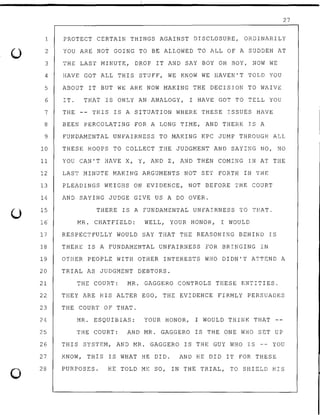 ()
0
27
1 PROTECT CERTAIN THINGS AGAINST DISCLOSURE, ORDINARILY
2 YOU ARE NOT GOING TO BE ALLOWED TO ALL OF A SUDDEN AT
3 THE LAST MINUTE, DROP IT AND SAY BOY OH BOY, NOW WE
4 HAVE GOT ALL THIS STUFF, WE KNOW WE HAVEN'T TOLD YOU
5 ABOUT IT BUT WE ARE NOW MAKING THE DECISION TO WAIVE
6 IT. THAT IS ONLY AN ANALOGY, I HAVE GOT TO TELL YOU
7 THE -- THIS IS A SITUATION WHERE THESE ISSUES HAVE
8 BEEN PERCOLATING FOR A LONG TIME, AND THERE IS A
9 FUNDAMENTAL UNFAIRNESS TO MAKING KPC JUMP THROUGH ALL
10 THESE HOOPS TO COLLECT THE JUDGMENT AND SAYING NO, NO
11 YOU CAN'T HAVE X, Y, AND Z, AND THEN COMING IN AT THE
12 LAST MINUTE MAKING ARGUMENTS NOT SET FORTH IN THE
13 PLEADINGS WEIGHS ON EVIDENCE, NOT BEFORE THE COURT
14 AND SAYING JUDGE GIVE US A DO OVER.
15
16
THERE IS A FUNDAMENTAL UNFAIRNESS TO THAT.
MR. CHATFtELD: WELL, YOUR HONOR, I WOULD
17 RESPECTFULLY WOULD SAY THAT THE REASONING BEHIND IS
18 THERE IS A FUNDAMENTAL UNFAIRNESS FOR BRINGING IN
19 OTHER PEOPLE WITH OTHER INTERESTS WHO DIDN'T ATTEND A
20 TRIAL AS JUDGMENT DEBTORS.
21 THE COURT: MR. GAGGERO CONTROLS THESE ENTITIES.
22 THEY ARE HIS ALTER EGO, THE EVIDENCE FIRMLY PERSUADES
23 THE COURT OF THAT.
24 MR. ESQUIBIAS: YOUR HONOR, I WOULD THINK THAT
25 THE COURT: AND MR. GAGGERO IS THE ONE WHO SET UP
26 THIS SYSTEM, AND MR. GAGGERO IS THE GUY WHO IS -- YOU
27
28
KNOW, THIS IS WHAT HE DID. AND HE DID IT FOR THESE
PURPOSES. HE TOLD ME SO, IN THE TRIAL, TO SHIELD HIS
 