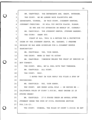 0
0
0
1
2
MR. CHATFIELD: THE DEFENDANTS ARE, KNAPP, PETERSEN.
THE COURT: WE NO LONGER HAVE PLAINTIFFS AND
3 DEFENDANTS, COUNSEL. IN THIS COURT, JUDGMENT DEBTORS,
4 JUDGMENT CREDITORS. SO WILL YOU SWITCH PLACES, PLEASE.
5 SO WHO ARE YOU APPEARING ON BEHALF OF, COUNSEL?
6 MR. CHATFIELD: THE JUDGMENT DEBTOR, STEPHEN GAGGERO.
7 THE COURT: THANK YOU.
8 FIRST OF ALL, THIS IS A MOTION FOR A PROTECTIVE
9 ORDER BY THE JUDGMENT DEBTOR, MR. GAGGERO, I PRESUME
10 BECAUSE HE HAS BEEN SCHEDULED FOR A JUDGMENT DEBTOR
11 EXAMINATION?
12 MR. CHATFIELD: YES, YOUR HONOR.
13 THE COURT: WHEN IS THAT TO OCCUR?
30
14 MR. CHATFIELD: TOMORROW UNLESS THE PROOF OF SERVICE IS
15 NOT CORRECT.
16 THE COURT: WELL, WE'LL DEAL WITH THAT TOMORROW.
17 MR. CHATFIELD: ALL RIGHT.
18 THE COURT: OKAY.
19 I NOTED THAT IN YOUR REPLY YOU FILED A STAY OF
20 PROCEEDINGS.
21 MR. CHATFIELD: YES, YOUR HONOR.
22 THE COURT: AND UNDER LOCAL RULE -- OR EXCUSE ME --
23 CALIFORNIA RULES OF COURT 3.650(B), WHAT GROUND IS IT
24 STAYED UNDER?
25 MR. CHATFIELD: IT'S STAYED UNDER AN APPEAL AFTER
26 JUDGMENT UNDER THE CODE OF CIVIL PROCEDURE SECTION
27 904.l(A) (2).
28 THE COURT: COUNSEL, THE RULES OF COURT 3.650(B) DO NOT
 