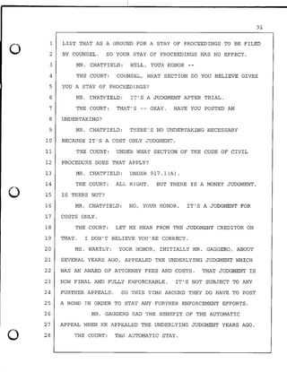 0
0
0
31
1
2
LIST THAT AS A GROUND FOR A STAY OF PROCEEDINGS TO BE FILED
BY COUNSEL. SO YOUR STAY OF PROCEEDINGS HAS NO EFFECT.
3 MR. CHATFIELD: WELL, YOUR HONOR --
4 THE COURT: COUNSEL, WHAT SECTION DO YOU BELIEVE GIVES
5 YOU A STAY OF PROCEEDINGS?
6 MR. CHATFIELD: IT'S A JUDGMENT AFTER TRIAL.
7 THE COURT: THAT'S -- OKAY. HAVE YOU POSTED AN
8 UNDERTAKING?
9 MR. CHATFIELD: THERE'S NO UNDERTAKING NECESSARY
10 BECAUSE IT'S A COST ONLY JUDGMENT.
11 THE COURT: UNDER WHAT SECTION OF THE CODE OF CIVIL
12 PROCEDURE DOES THAT APPLY?
13 MR. CHATFIELD: UNDER 917.l(A).
14 THE COURT: ALL RIGHT. BUT THERE IS A MONEY JUDGMENT,
15
16
IS THERE NOT?
MR. CHATFIELD: NO, YOUR HONOR. IT'S A JUDGMENT FOR
17 COSTS ONLY.
18 THE COURT: LET ME HEAR FROM THE JUDGMENT CREDITOR ON
19 THAT. I DON'T BELIEVE YOU'RE CORRECT.
20 MS. WAKILY: YOUR HONOR, INITIALLY MR. GAGGERO, ABOUT
21 SEVERAL YEARS AGO, APPEALED THE UNDERLYING JUDGMENT WHICH
22 WAS AN AWARD OF ATTORNEY FEES AND COSTS. THAT JUDGMENT IS
23 NOW FINAL AND FULLY ENFORCEABLE. IT'S NOT SUBJECT TO ANY
24 FURTHER APPEALS. SO THIS TIME AROUND THEY DO HAVE TO POST
25 A BOND IN ORDER TO STAY ANY FURTHER ENFORCEMENT EFFORTS.
26 MR. GAGGERO HAD THE BENEFIT OF THE AUTOMATIC
27 APPEAL WHEN HE APPEALED THE UNDERLYING JUDGMENT YEARS AGO.
28 THE COURT: THE AUTOMATIC STAY.
 