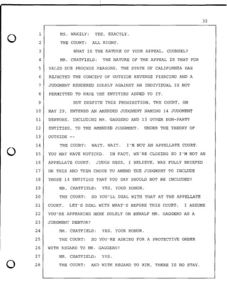 0
0
0
1
2
MS. WAKILY: YES, EXACTLY.
THE COURT: ALL RIGHT.
3 WHAT IS THE NATURE OF YOUR APPEAL, COUNSEL?
4 MR. CHATFIELD: THE NATURE OF THE APPEAL IS THAT FOR
5 VALID DUE PROCESS REASONS, THE STATE OF CALIFORNIA HAS
6 REJECTED THE CONCEPT OF OUTSIDE REVERSE PIERCING AND A
7 JUDGMENT RENDERED SOLELY AGAINST AN INDIVIDUAL IS NOT
8 PERMITTED TO HAVE THE ENTITIES ADDED TO IT.
9 BUT DESPITE THIS PROHIBITION, THE COURT, ON
10 MAY 29, ENTERED AN AMENDED JUDGMENT NAMING 14 JUDGMENT
11 DEBTORS, INCLUDING MR. GAGGERO AND 13 OTHER NON-PARTY
12 ENTITIES, TO THE AMENDED JUDGMENT. UNDER THE THEORY OF
13 OUTSIDE
14 THE COURT: WAIT, WAIT. I'M NOT AN APPELLATE COURT.
32
15 YOU MAY HAVE NOTICED. IN FACT, WE'RE CLOSING SO I'M NOT AN
16 APPELLATE COURT. JUDGE HESS, I BELIEVE, WAS FULLY BRIEFED
17 ON THIS AND THEN CHOSE TO AMEND THE JUDGMENT TO INCLUDE
18 THOSE 14 ENTITIES THAT YOU SAY SHOULD NOT BE INCLUDED?
.19 MR. CHATFIELD: YES, YOUR HONOR.
20 THE COURT: SO YOU'LL DEAL WITH THAT AT THE APPELLATE
21 COURT. LET'S DEAL WITH WHAT'S BEFORE THIS COURT. I ASSUME
22 YOU'RE APPEARING HERE SOLELY ON BEHALF MR. GAGGERO AS A
23 JUDGMENT DEBTOR?
24 MR. CHATFIELD: YES, YOUR HONOR.
25 THE COURT: SO YOU'RE ASKING FOR A PROTECTIVE ORDER
26 WITH REGARD TO MR. GAGGERO?
27 MR. CHATFIELD: YES.
28 THE COURT: AND WITH REGARD TO HIM, THERE IS NO STAY.
 