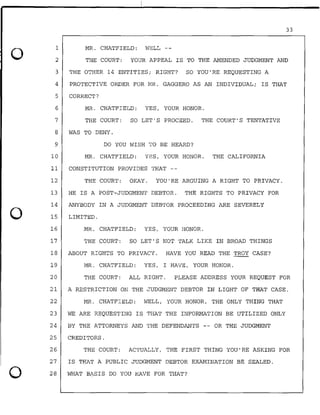 0
0
0
33
MR. CHATFIELD: WELL --1
2
3
4
5
6
THE COURT: YOUR APPEAL IS TO THE AMENDED JUDGMENT AND
THE OTHER 14 ENTITIES; RIGHT? SO YOU'RE REQUESTING A
PROTECTIVE ORDER FOR MR. GAGGERO AS AN INDIVIDUAL; IS THAT
CORRECT?
MR. CHATFIELD: YES, YOUR HONOR.
7 THE COURT: SO LET'S PROCEED. THE COURT'S TENTATIVE
8 WAS TO DENY.
9 DO YOU WISH TO BE HEARD?
10 MR. CHATFIELD: YES, YOUR HONOR. THE CALIFORNIA
11 CONSTITUTION PROVIDES THAT --
12 THE COURT: OKAY. YOU'RE ARGUING A RIGHT TO PRIVACY.
13 HE IS A POST-JUDGMENT DEBTOR. THE RIGHTS TO PRIVACY FOR
14 ANYBODY IN A JUDGMENT DEBTOR PROCEEDING ARE SEVERELY
15 LIMITED.
16 MR. CHATFIELD: YES, YOUR HONOR.
17 THE COURT: SO LET'S NOT TALK LIKE IN BROAD THINGS
18 ABOUT RIGHTS TO PRIVACY. HAVE YOU .READ THE TROY CASE?
19 MR. CHATFIELD: YES, I HAVE, YOUR HONOR.
20 THE COURT: ALL RIGHT. PLEASE ADDRESS YOUR REQUEST FOR
21 A RESTRICTION ON THE JUDGMENT DEBTOR IN LIGHT OF THAT CASE.
22 MR. CHATFIELD: WELL; YOUR HONOR, THE ONLY THING THAT
23 WE ARE REQUESTING IS THAT THE INFORMATION BE UTILIZED ONLY
24 BY THE ATTORNEYS AND THE DEFENDANTS -- OR THE JUDGMENT
25 CREDITORS.
26 THE COURT: ACTUALLY, THE FIRST THING YOU'RE ASKING FOR
27 IS THAT A PUBLIC JUDGMENT DEBTOR EXAMINATION BE SEALED.
28 WHAT BASIS DO YOU HAVE FOR THAT?
 