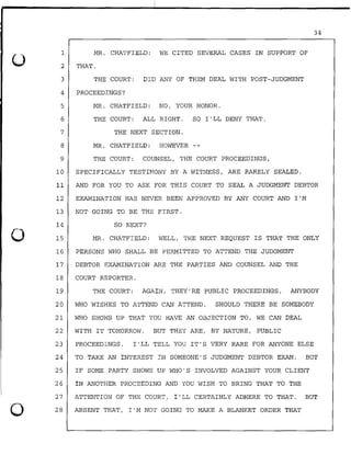 0
0
1
2
3
MR. CHATFIELD: WE CITED SEVERAL CASES IN SUPPORT OF
THAT.
THE COURT: DID ANY OF THEM DEAL WITH POST-JUDGMENT
4 PROCEEDINGS?
5 MR. CHATFIELD: NO, YOUR HONOR.
6 THE COURT: ALL RIGHT. SO I'LL DENY THAT.
7 THE NEXT SECTION.
8 MR. CHATFIELD: HOWEVER
9 THE COURT: COUNSEL, THE COURT PROCEEDINGS,
10 SPECIFICALLY TESTIMONY BY A WITNESS, ARE RARELY SEALED.
34
11 AND FOR YOU TO ASK FOR THIS COURT TO SEAL A JUDGMENT DEBTOR
12 EXAMINATION HAS NEVER BEEN APPROVED BY ANY COURT AND I'M
13 NOT GOING TO BE THE FIRST.
14 SO NEXT?
15 MR. CHATFIELD: WELL, THE NEXT REQUEST IS THAT THE ONLY
16 PERSONS WHO SHALL BE PERMITTED TO ATTEND THE JUDGMENT
17 DEBTOR EXAMINATION ARE THE PARTIES AND COUNSEL AND THE
18 COURT REPORTER.
19 THE COURT: AGAIN, THEY'RE PUBLIC PROCEEDINGS. ANYBODY
20 WHO WISHES TO ATTEND CAN ATTEND. SHOULD THERE BE SOMEBODY
21 WHO SHOWS UP THAT YOU HAVE AN OBJECTION TO, WE CAN DEAL
22 WITH IT TOMORROW. BUT THEY ARE, BY NATURE, PUBLIC
23 PROCEEDINGS. I '.LL TELL YOU IT'S VERY RARE FOR ANYONE ELSE
24 TO TAKE AN INTEREST IN SOMEONE'S JUDGMENT DEBTOR EXAM. BUT
25 IF SOME PARTY SHOWS UP WHO'S INVOLVED AGAINST YOUR CLIENT
26 IN ANOTHER PROCEEDING AND YOU WISH TO BRING THAT TO THE
27 ATTENTION OF THE COURT, I'LL CERTAINLY ADHERE TO THAT. BUT
28 ABSENT THAT, I'M NOT GOING TO MAKE A BLANKET ORDER THAT
 
