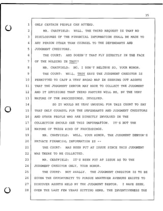35
1 ONLY CERTAIN PEOPLE CAN ATTEND.
0
.
.
2 MR. CHATFIELD: WELL, THE THIRD REQUEST IS THAT NO
3 DISCLOSURES OF THE FINANCIAL INFORMATION SHALL BE MADE TO
4 ANY PERSON OTHER THAN COUNSEL TO THE DEFENDANTS AND
5 JUDGMENT CREDITORS.
6 THE COURT.: AND DOESN'T THAT FLY DIRECTLY IN THE FACE
7 OF THE HOLDING IN TROY?
8 MR. CHATFIELD: NO, I DON'T BELIEVE SO, YOUR HONOR.
9 THE COURT: WELL, TROY SAYS THE JUDGMENT CREDITOR IS
lO PERMITTED TO CAST A VERY BROAD MAP IN SEEKING OUT ASSETS
11 THAT THE JUDGMENT DEBTOR MAY HAVE TO COLLECT THE JUDGMENT
12 AND IT ENVISIONS THAT THIRD PARTIES WILL BE, BY THE VERY
13 NATURE OF THE PROCEEDINGS, INVOLVED.
14 SO IT WOULD BE VERY UNUSUAL FOR THIS COURT TO SAY
0 15 THAT ONLY COUNSEL FOR THE DEFENDANTS AND JUDGMENT CREDITORS
16 AND OTHER PEOPLE WHO ARE DIRECTLY INVOLVED IN THE
17 COLLECTION SHOULD SEE THIS INFORMATION. IT'S NOT THE
18 NATURE OF THESE KIND OF PROCEEDINGS.
19 MR. CHATFIELD: WELL, YOUR HONOR, THE JUDGMENT DEBTOR'S
20 PRIVATE FINANCIAL INFORMATION IS --
21 THE COURT: HAS BEEN PUT AT ISSUE SINCE THIS JUDGMENT
22 WAS THERE TO BE COLLECTED.
23 MR. CHATFIELD: IT'S BEEN PUT AT ISSUE AS TO THE
24 JUDGMENT CREDITOR ONLY, YOUR HONOR.
25 THE COURT: NOT REALLY. THE JUDGMENT CREDITOR IS TO BE
26 GIVEN THE OPPORTUNITY TO PURSUE WHATEVER AVENUES EXISTS TO
27 DISCOVER ASSETS HELD BY THE JUDGMENT DEBTOR. I HAVE SEEN,
0 28 OVER THE LAST FEW YEARS SITTING HERE, THE INVENTIVENESS THE
 