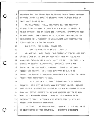 0
0
0
1
2
3
4
JUDGMENT DEBTORS OFTEN HAVE IN MOVING THEIR ASSETS AROUND.
SO VERY OFTEN YOU HAVE TO INVOLVE THIRD PARTIES EVEN IF
THEY DON'T WISH TO BE.
MR. CHATFIELD: WELL, THE COURT HAS THE RIGHT OR
5 ACTUALLY THE JUDGMENT CREDITOR HAS A RIGHT TO BRING IN
36
6 THIRD PARTIES, BUT TO SHARE THE FINANCIAL INFORMATION WITH
7 ANYONE OTHER THAN SOMEONE WHO'S DIRECTLY INVOLVED IN THE
8 COLLECTION OF A JUDGMENT IS UNWARRANTED AND VIOLATES THE
9 CONSTITUTIONAL RIGHT TO PRIVACY.
10 THE COURT: ALL RIGHT. THANK YOU.
11 DO YOU WISH TO BE HEARD, COUNSEL?
12 MS. WAKILY: YOUR HONOR, YOU CORRECTLY POINTED OUT THAT
13 IN THIS CASE WE'RE DEALING WITH THAT TYPE OF SITUATION
14 WHERE MR. GAGGERO HAS CREATED MULTIPLE ENTITIES, TRUSTS, A
15 SHOWER OF TRUSTS, FOUNDATIONS. NUMEROUS PEOPLE ARE
16 INVOLVED. HE HAS ESTATE PLANNING ATTORNEYS INVOLVED IN
17 HIDING HIS ASSETS. HE'S BEEN INVOLVED IN A LOT OF
18 LITIGATION AND HE'S DISCLOSED INFORMATION RELATING TO THOSE
19 ASSETS WHEN BENEFICIAL TO HIM.
20 SO FIRST OF ALL, THIS INFORMATION IS NO LONGER
21 PRIVATE. HE'S PUT AT ISSUE MANY DIFFERENT CASES. AND WE
22 WILL NEED TO DISCUSS HIS TESTIMONY AS AGAINST OTHER PARTIES
23 THAT MAY BECOME SUBJECT TO ANOTHER AMENDED MOTION TO ADD
24 THEM AS A JUDGMENT DEBTOR. THIS IS AS A RESULT OF MR.
25. GAGGERO TO CREATE A COMPLICATED ESTATE PLAN TO HIDE HIS
26 ASSETS FROM JUDGMENT CREDITORS.
27
28
THE COURT: THE PROBLEM THAT I HAVE WITH YOUR NOTION OF
NO DISCLOSURES OF THE FINANCIAL -- DEBTOR'S FINANCIAL
 