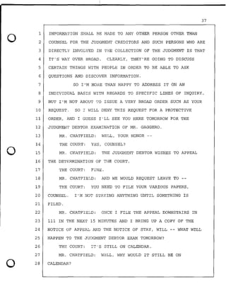 0
0
0
37
1
2
INFORMATION SHALL BE MADE TO ANY OTHER PERSON OTHER THAN
COUNSEL FOR THE JUDGMENT CREDITORS AND SUCH PERSONS WHO ARE
3 DIRECTLY INVOLVED IN THE COLLECTION OF THE JUDGMENT IS THAT
4 IT'S WAY OVER BROAD. CLEARLY, THEY'RE GOING TO DISCUSS
5 CERTAIN THINGS WITH PEOPLE IN ORDER TO BE ABLE TO .ASK
6 QUESTIONS AND DISCOVER INFORMATION.
7 SO I'M MORE THAN HAPPY TO ADDRESS IT ON AN
8 INDIVIDUAL BASIS WITH REGARDS TO SPECIFIC LINES OF INQUIRY.
9 BUT I'M NOT ABOUT TO ISSUE A VERY BROAD ORDER SUCH AS YOUR
10 REQUEST. SO I WILL DENY THIS REQUEST FOR A PROTECTIVE
11 ORDER, AND I GUESS I'LL SEE YOU HERE TOMORROW FOR THE
12 JUDGMENT DEBTOR EXAMINATION OF MR. GAGGERO.
13 MR. CHATFIELD: WELL, YOUR HONOR --
14
15
THE COURT: YES, COUNSEL?
MR. CHATFIELD: THE JUDGMENT DEBTOR WISHES TO APPEAL
16 THE DETERMINATION OF THE COURT.
17 THE COURT: FINE.
18 MR. CHATFIELD: AND WE WOULD REQUEST LEAVE TO --
19 THE COURT: YOU NEED TO FILE YOUR VARIOUS PAPERS,
20 COUNSEL. I'M NOT STAYING ANYTHING UNTIL SOMETHING IS
21 FILED.
22 MR. CHATFIELD: ONCE I FILE THE APPEAL DOWNSTAIRS IN
23 111 IN THE NEXT 15 MINUTES AND I BRING UP A .COPY OF THE
24 NOTICE OF APPEAL AND THE NOTICE OF STAY, WILL WHAT WILL
25 HAPPEN TO THE JUDGMENT DEBTOR EXAM TOMORROW?
26 THE COURT: IT'S STILL ON CALENDAR.
27
28
MR. CHATFIELD: WELL, WHY WOULD IT STILL BE ON
CALENDAR?
 