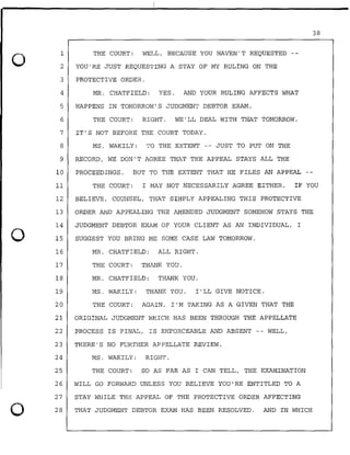0
0
0
1
2
3
THE COURT: WELL, BECAUSE YOU HAVEN'T REQUESTED
YOU'RE JUST REQUESTING A STAY OF MY RULING ON THE
PROTECTIVE ORDER.
4 MR. CHATFIELD: YES. AND YOUR RULING AFFECTS WHAT
5 HAPPENS IN TOMORROW'S JUDGMENT DEBTOR EXAM.
6 THE COURT: RIGHT. WE'LL DEAL WITH THAT TOMORROW.
7 IT'S NOT BEFORE THE COURT TODAY.
8 MS. WAKILY: TO THE EXTENT -- JUST TO PUT ON THE
9 RECORD, WE DON'T AGREE THAT THE APPEAL STAYS ALL THE
10 PROCEEDINGS. BUT TO THE EXTENT THAT HE FILES AN APPEAL
38
11 THE COURT: I MAY NOT NECESSARILY AGREE EITHER. IF YOU
12 BELIEVE, COUNSEL, THAT SIMPLY APPEALING THIS PROTECTIVE
13 ORDER AND APPEALING THE AMENDED JUDGMENT SOMEHOW STAYS THE
14
15
JUDGMENT DEBTOR EXAM OF YOUR CLIENT AS AN INDIVIDUAL, I
SUGGEST YOU BRING ME SOME CASE LAW TOMORROW.
16 MR. CHATFIELD: ALL RIGHT.
17 THE COURT: THANK YOU.
18 MR. CHATFIELD: THANK YOU.
19 MS. WAKILY: THANK YOU. I'LL GIVE NOTICE.
20 THE COURT: AGAIN, I'M TAKING AS A GIVEN THAT THE
21 ORIGINAL JUDGMENT WHICH HAS BEEN THROUGH THE APPELLATE
22 PROCESS IS FINAL, IS ENFORCEABLE AND ABSENT -- WELL,
23 THERE'S NO FURTHER APPELLATE REVIEW.
24 MS. WAKILY: RIGHT.
25 THE COURT: SO AS FAR AS I CAN TELL, THE EXAMINATION
26 WILL GO FORWARD UNLESS YOU BELIEVE YOU'RE ENTITLED TO A
27
28
STAY WHILE THE APPEAL OF THE PROTECTIVE ORDER AFFECTING
THAT JUDGMENT DEBTOR EXAM HAS BEEN RESOLVED. AND IN WHICH
 