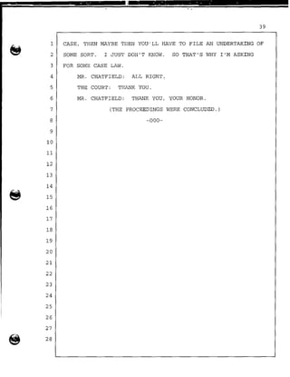 . . .. . . . . . .
39
1 CASE, THEN MAYBE THEN YOU'LL HAVE TO FILE AN UNDERTAKING OF
2 SOME SORT. I JUST DON'T KNOW. SO THAT'S WHY I'M ASKING
3 FOR SOME CASE LAW.
4 MR. CHATFIELD: ALL RIGHT.
5 THE COURT: THANK YOU.
6 MR. CHATFIELD: THANK YOU, YOUR HONOR.
7 (THE PROCEEDINGS WERE CONCLUDED.)
8 -000-
9
10
11
12
13
14
15
16
17
18
19
20
21
22
23
24
25
26
27
@ 28
 