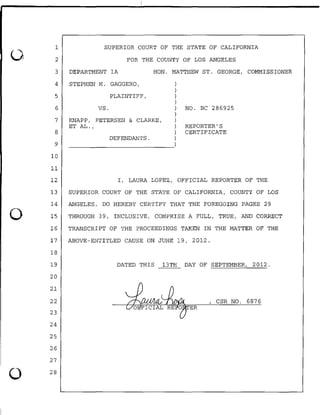 0
0
1
2
3
4
5
6
7
8
9
10
11
SUPERIOR COURT OF THE STATE OF CALIFORNIA
FOR THE COUNTY OF LOS ANGELES
DEPARTMENT lA HON. MATTHEW ST. GEORGE, COMMISSIONER
STEPHEN M. GAGGERO,
PLAINTIFF,
vs.
KNAPP, PETERSEN & CLARKE,
ET AL.,
DEFENDANTS.
)
)
)
)
) NO. BC 286925
)
)
) REPORTER' S
) CERTIFICATE
)
~~~~~~~~~~~~~~)
12 I, LAURA LOPEZ, OFFICIAL REPORTER OF THE
13 SUPERIOR COURT OF THE STATE OF CALIFORNIA, COUNTY OF LOS
14 ANGELES, DO HEREBY CERTIFY THAT THE FOREGOING PAGES 29
15 THROUGH 39, INCLUSIVE, COMPRISE A FULL, TRUE, AND CORRECT
16 TRANSCRIPT OF THE PROCEEDINGS TAKEN IN THE MATTER OF THE
17 ABOVE-ENTITLED CAUSE ON JUNE 19, 2012.
18
19
20
21
22
23
24
25
26
27
DATED THIS 13TH DAY OF SEPTEMBER, 2012.
, CSR NO. 6876
ER
0 28
 