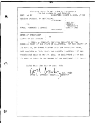 SUPERIOR COURT OF THE STATE OF CALIFORNIA
FOR THE COUNTY OF LOS ANGELES
DEPT. LA 24 HONORABLE ROBERT L HESS, JUDGE
STEPHEN GAGGERO, AN INDIVIDUAL; )
PLAINT I FF, )
) CASE NO.
-VS- )BC286925
) REPORTER'S
KNAPP, PETERSEN & CLARKE, )CERTIFICATE
DEFENDANTS. )
)
STATE OF CALIFORNIA
SS
COUNTY OF LOS ANGELES
I, CAROL L. CRAWLEY, OFFICIAL REPORTER OF THE
SUPERIOR COURT OF THE STATE OF CALIFORNIA, FOR THE COUNTY OF
LOS ANGELES, DO HEREBY CERTIFY THAT. THE FOREGOING PAGES,
1-28 COMPRISE A FULL, TRUE, AND CORRECT TRANSCRIPT OF THE
PROCEEDINGS HELD ON MAY 29, 2012, IN DEPARTMENT 24 OF THE
LOS ANGELES COURT IN THE MATTER OF THE ABOVE-ENTITLED CAUSE.
DATED
 