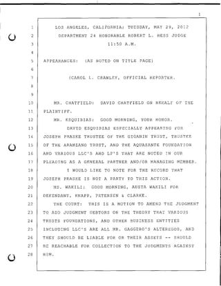 0
0
1
2
3
4
5
6
7
8
9
10
LOS ANGELES, CALIFORNIA; TUESDAY, MAY 29, 2012
DEPARTMENT 24 HONORABLE ROBERT L. HESS JUDGE
11:50 A.M.
APPEARANCES: (AS NOTED ON TITLE PAGE)
(CAROL L. CRAWLEY, OFFICIAL REPORTER.
MR. CHATFIELD: DAVID CHATFIELD ON BEHALF OF THE
11. PLAINTIFF.
12
13
14
15
MR. ESQUIBIAS: GOOD MORNING~ YOUR HONOR.
DAVID ESQUIBIAS ESPECIALLY APPEARING FOR
JOSEPH PRASKE TRUSTEE OF THE GIG.AN IN TRUST, TRUSTEE
OF THE ARANZANO TRUST, AND THE AQUASANTE FOUNDATION
16 AND VARIOUS LLC'S AND LP'S THAT ARE NOTED IN OUR
17 PLEADING AS A GENERAL PARTNER AND/OR MANAGING MEMBER.
18 I WOULD LIKE TO NOTE FOR THE RECORD THAT
19 JOSEPH PRASKE IS NOT A PARTY TO THIS ACTION.
20 MS. WAKILI:. GOOD MORNING, AUSTA WAKILI FOR
21 DEFENDANT, KNAPP, PETERSEN & CLARKE.
22 THE COURT: THIS IS A MOTION TO AMEND THE JUDGMENT
23 TO ADD JUDGMENT DEBTORS ON THE THEORY THAT VARIOUS
24 TRUSTS FOUNDATIONS, AND OTHER BUSINESS ENTITIES
25 INCLUDING LLC'S ARE ALL MR. GAGGERO'S ALTEREGOS, AND
26 THEY SHOULD BE LIABLE FOR OR THEIR ASSETS -- SHOULD
27 BE REACHABLE FOR COLLECTION TO THE JUDGMENTS AGAINST
28 HIM.
1
 