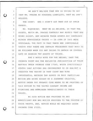 0
0
1 WE DON'T BELIEVE THAT KPS IS TRYING TO SAY
2 THAT MR. PRASKE AS PERSONAL LIABILITY, THAT WE DON'T
3 BELIEVE.
4 THE COURT: AND I DIDN'T GET THAT OUT OF THEIR
5 PAPERS.
6 MR. ESQUIBIA~: WHAT WE DO BELIEVE, IS THAT THE
7 ASSETS, WHICH MR. PRASKE CONTROLS ARE ASSETS THAT ARE
8 BEING SOUGHT, AND BECAUSE THESE ASSETS ARE CONTAINED
9 WITHIN IRREVOCABLE TRUSTS -- OR EVEN IF THEY WERE
10 REVOCABLE, THE FACT IS THAT THESE ARE IRREVOCABLE
11 TRUSTS THAT THERE ARE CERTAIN PROCEDURES THAT NEED TO
12 BE FOLLOWED WHEN YOU ARE TRYING TO OBTAIN OR CONTROL
13 LEVY OR GARNISH THE ASSETS OF TRUS.TS.
14
15
AND I WOULD NOTE FOR THE RECORD, THAT THE
PROBATE COURT HAS THE EXCLUSIVE JURISDICTION OF TRUST
16 MATTERS UNDER PROBATE CODE 17000, WHICH SPECIFICALLY
17 STATES THAT ACTIONS AND PROCEEDINGS BY OR AGAINST A
18 CREDITOR ARE VESTED IN THAT COURT AND MORE
19 IMPORTANTLY, BECAUSE THE ASSETS IN THIS PARTICULAR
20 MOTION ARE BEING SOUGHT BY A JUDGMENT CREDITOR,
21 NOTICE UNDER THE PROBATE CODE NEEDS TO BE PROVIDED OF
22 THIS MOTION TO THE VESTED CURRENT INCOME AND
23 PRINCIPAL AND REMAINDER BENEFICIARIES OF THESE
24 TRUSTS.
25 NO SUCH NOTICE WAS PROVIDED TO ANY
26 BENEFICIARY NOR WAS NOTICE PROVIDED TO THE TRUSTEE OF
27
28
THESE TRUSTS, AND, NOTICE WOULD BE REQUIRED UNDER
PROBAT.E CODE 17203.
3
 