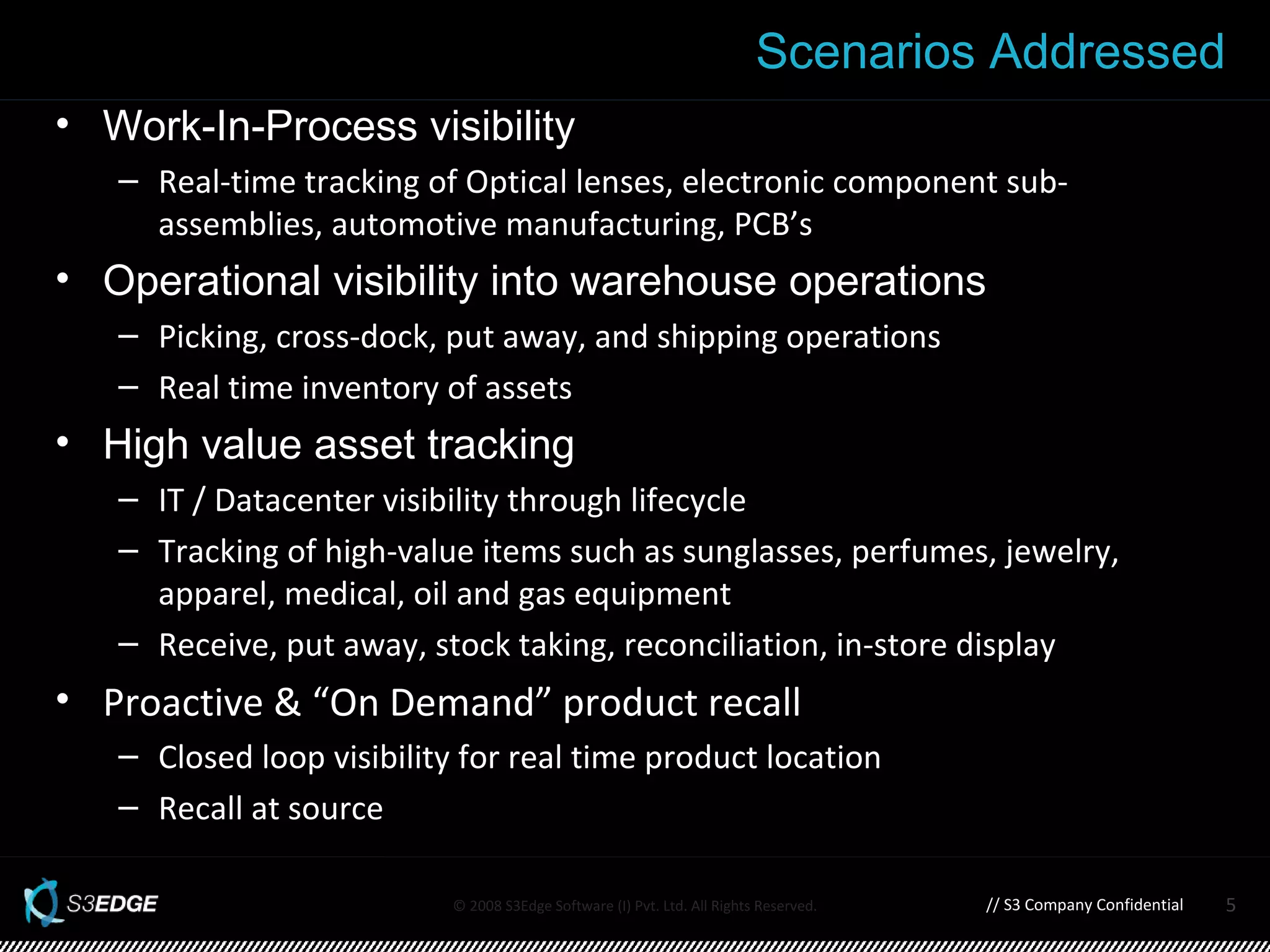 Work-In-Process visibility  Real-time tracking of Optical lenses, electronic component sub-assemblies, automotive manufacturing, PCB’s Operational visibility into warehouse operations Picking, cross-dock, put away, and shipping operations Real time inventory of assets High value asset tracking IT / Datacenter visibility through lifecycle Tracking of high-value items such as sunglasses, perfumes, jewelry, apparel, medical, oil and gas equipment Receive, put away, stock taking, reconciliation, in-store display Proactive & “On Demand” product recall  Closed loop visibility for real time product location Recall at source Scenarios Addressed // S3 Company Confidential 