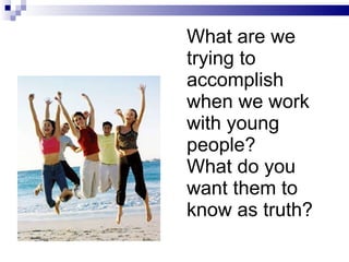 What are we trying to accomplish when we work with young people? What do you want them to know as truth? 