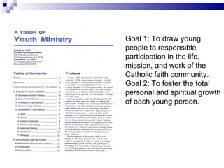 Goal 1: To draw young people to responsible participation in the life, mission, and work of the Catholic faith community.  Goal 2: To foster the total personal and spiritual growth of each young person. 